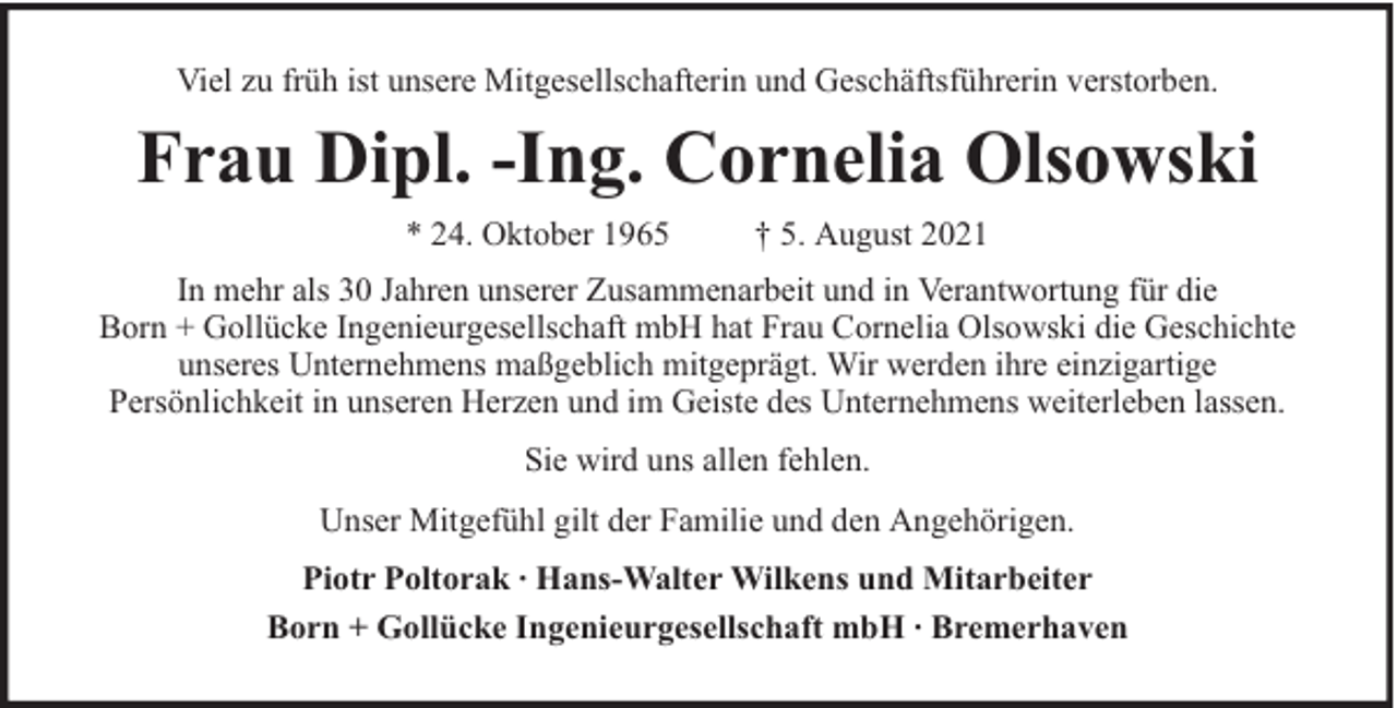 <p>Viel zu früh ist unsere Mitgesellschafterin und Geschäftsführerin verstorben.</p><p>Frau Dipl. -Ing. Cornelia Olsowski<br />* 24. Oktober 1965</p><p>† 5. August 2021</p><p>In mehr als 30 Jahren unserer Zusammenarbeit und in Verantwortung für die<br />Born + Gollücke Ingenieurgesellschaft mbH hat Frau Cornelia Olsowski die Geschichte<br />unseres Unternehmens maßgeblich mitgeprägt. Wir werden ihre einzigartige<br />Persönlichkeit in unseren Herzen und im Geiste des Unternehmens weiterleben lassen.<br />Sie wird uns allen fehlen.<br />Unser Mitgefühl gilt der Familie und den Angehörigen.<br />Piotr Poltorak ∙ Hans-Walter Wilkens und Mitarbeiter<br />Born + Gollücke Ingenieurgesellschaft mbH ∙ Bremerhaven</p>