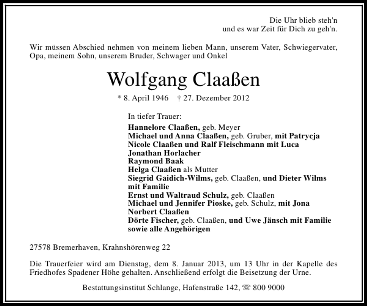 <p>Die Uhr blieb steh'n<br />und es war Zeit für Dich zu geh'n.<br />Wir müssen Abschied nehmen von meinem lieben Mann, unserem Vater, Schwiegervater,<br />Opa, meinem Sohn, unserem Bruder, Schwager und Onkel</p>
<p>Wolfgang Claaßen<br />* 8. April 1946</p>
<p>† 27. Dezember 2012</p>
<p>In tiefer Trauer:<br />Hannelore Claaßen, geb. Meyer<br />Michael und Anna Claaßen, geb. Gruber, mit Patrycja<br />Nicole Claaßen und Ralf Fleischmann mit Luca<br />Jonathan Horlacher<br />Raymond Baak<br />Helga Claaßen als Mutter<br />Siegrid Gaidich-Wilms, geb. Claaßen, und Dieter Wilms<br />mit Familie<br />Ernst und Waltraud Schulz, geb. Claaßen<br />Michael und Jennifer Pioske, geb. Schulz, mit Jona<br />Norbert Claaßen<br />Dörte Fischer, geb. Claaßen, und Uwe Jänsch mit Familie<br />sowie alle Angehörigen<br />27578 Bremerhaven, Krahnshörenweg 22<br />Die Trauerfeier wird am Dienstag, dem 8. Januar 2013, um 13 Uhr in der Kapelle des<br />Friedhofes Spadener Höhe gehalten. Anschließend erfolgt die Beisetzung der Urne.<br />Bestattungsinstitut Schlange, Hafenstraße 142, s 800 9000</p>