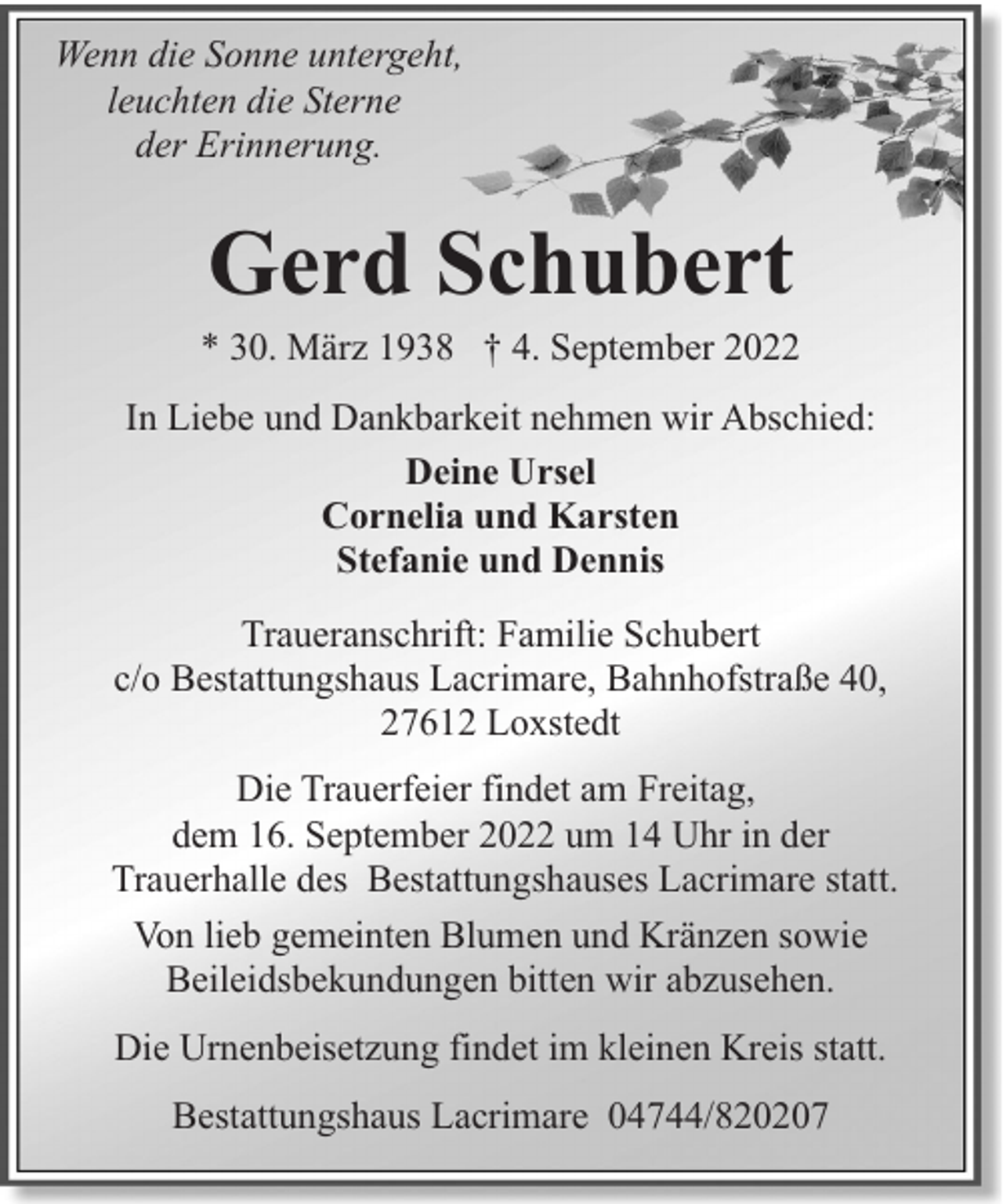<p>Wenn die Sonne untergeht,<br />leuchten die Sterne<br />der Erinnerung.</p><p>Gerd Schubert</p><p>* 30. März 1938 † 4. September 2022<br />In Liebe und Dankbarkeit nehmen wir Abschied:<br />Deine Ursel<br />Cornelia und Karsten<br />Stefanie und Dennis<br />Traueranschrift: Familie Schubert<br />c/o Bestattungshaus Lacrimare, Bahnhofstraße 40,<br />27612 Loxstedt<br />Die Trauerfeier findet am Freitag,<br />dem 16. September 2022 um 14 Uhr in der<br />Trauerhalle des Bestattungshauses Lacrimare statt.<br />Von lieb gemeinten Blumen und Kränzen sowie<br />Beileidsbekundungen bitten wir abzusehen.<br />Die Urnenbeisetzung findet im kleinen Kreis statt.<br />Bestattungshaus Lacrimare 04744/820207</p>