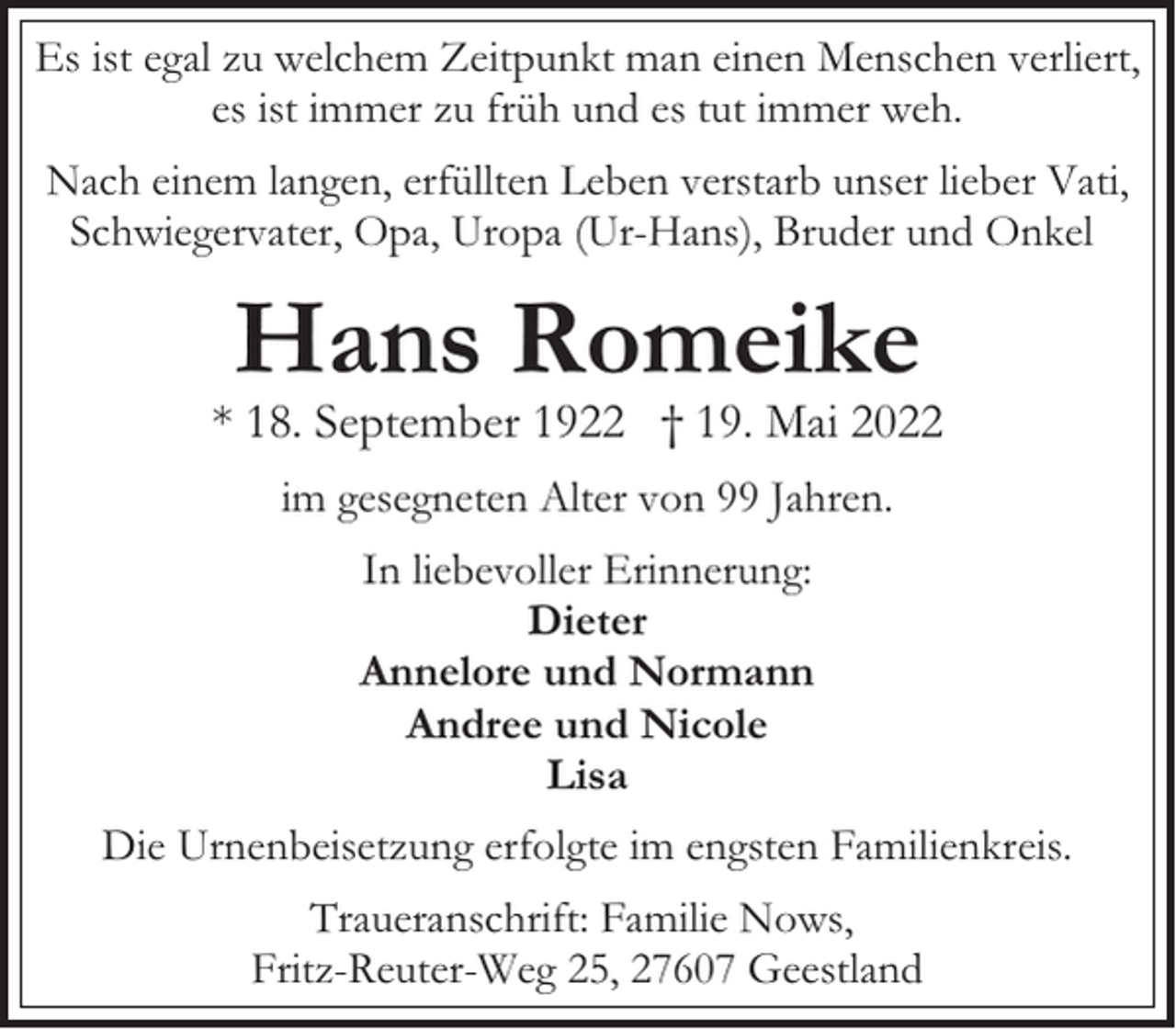<p>Es ist egal zu welchem Zeitpunkt man einen Menschen verliert,<br />es ist immer zu früh und es tut immer weh.<br />Nach einem langen, erfüllten Leben verstarb unser lieber Vati,<br />Schwiegervater, Opa, Uropa (Ur-Hans), Bruder und Onkel</p><p>Hans Romeike</p><p>* 18. September 1922 † 19. Mai 2022<br />im gesegneten Alter von 99 Jahren.<br />In liebevoller Erinnerung:<br />Dieter<br />Annelore und Normann<br />Andree und Nicole<br />Lisa<br />Die Urnenbeisetzung erfolgte im engsten Familienkreis.<br />Traueranschrift: Familie Nows,<br />Fritz-Reuter-Weg 25, 27607 Geestland</p>
