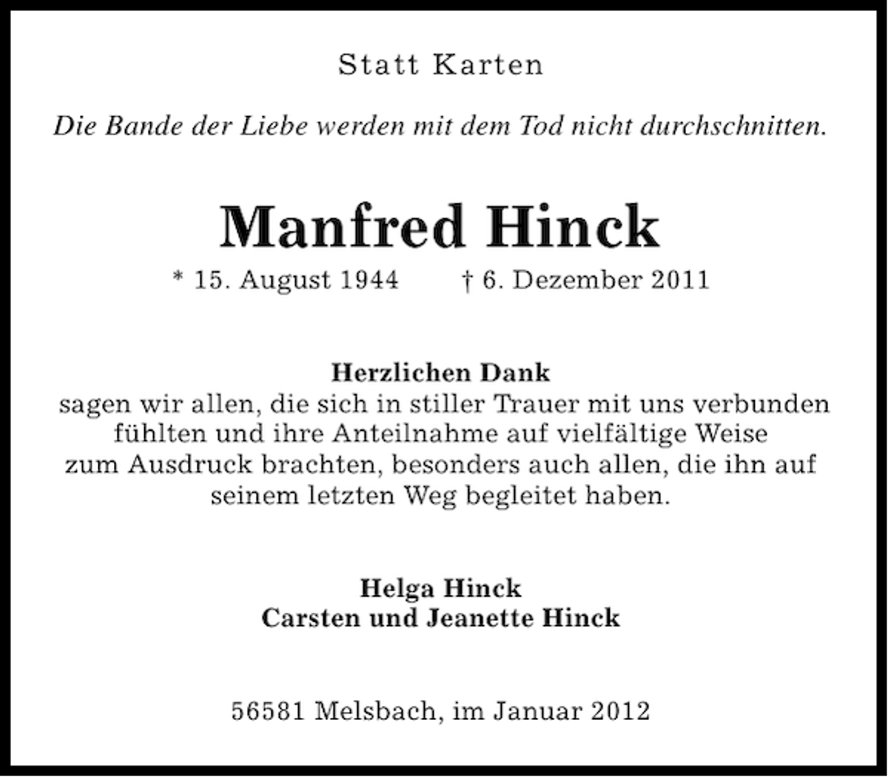 <p>Statt Karten<br />Die Bande der Liebe werden mit dem Tod nicht durchschnitten.</p><p>Manfred Hinck<br />* 15. August 1944</p><p>† 6. Dezember 2011</p><p>Herzlichen Dank<br />sagen wir allen, die sich in stiller Trauer mit uns verbunden<br />fühlten und ihre Anteilnahme auf vielfältige Weise<br />zum Ausdruck brachten, besonders auch allen, die ihn auf<br />seinem letzten Weg begleitet haben.<br />Helga Hinck<br />Carsten und Jeanette Hinck<br />56581 Melsbach, im Januar 2012</p>