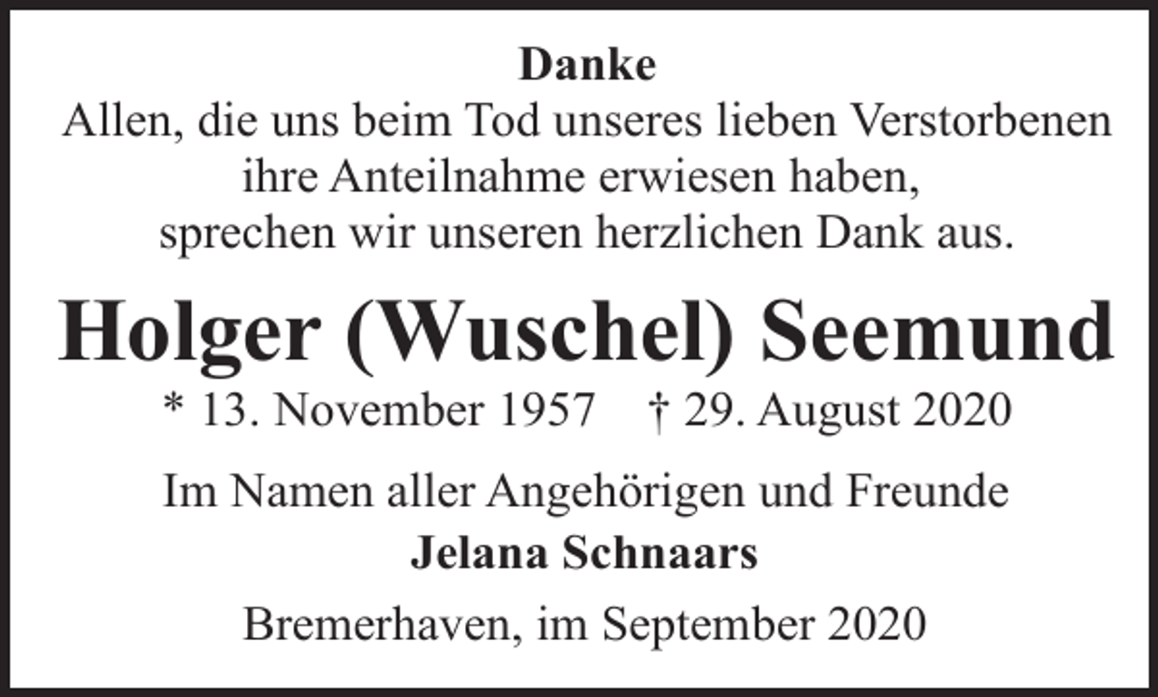<p>Danke<br />Allen, die uns beim Tod unseres lieben Verstorbenen<br />ihre Anteilnahme erwiesen haben,<br />sprechen wir unseren herzlichen Dank aus.</p><p>Holger (Wuschel) Seemund<br />* 13. November 1957</p><p>† 29. August 2020</p><p>Im Namen aller Angehörigen und Freunde<br />Jelana Schnaars<br />Bremerhaven, im September 2020</p>