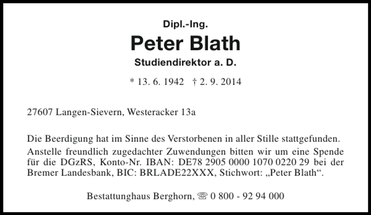 <p>Dipl.-Ing.</p><p>Peter Blath<br />Studiendirektor a. D.</p><p>* 13. 6. 1942 † 2. 9. 2014<br />27607 Langen-Sievern, Westeracker 13a<br />Die Beerdigung hat im Sinne des Verstorbenen in aller Stille stattgefunden.<br />Anstelle freundlich zugedachter Zuwendungen bitten wir um eine Spende<br />für die DGzRS, Konto-Nr. IBAN: DE78 2905 0000 107220 29 bei der<br />Bremer Landesbank, BIC: BRLADE22XXX, Stichwort: „Peter Blath“.<br />Bestattunghaus Berghorn, s 0 800 - 92 94 000</p>