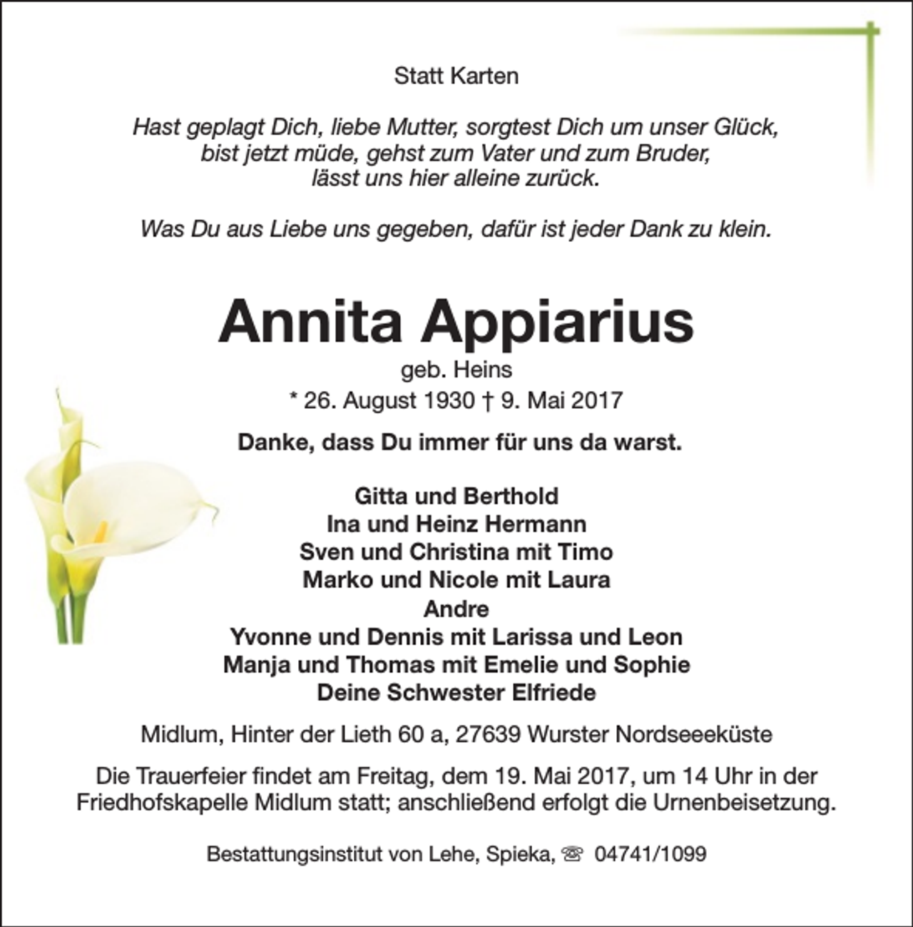 <p>Statt Karten<br />Hast geplagt Dich, liebe Mutter, sorgtest Dich um unser Glück,<br />bist jetzt müde, gehst zum Vater und zum Bruder,<br />lässt uns hier alleine zurück.<br />Was Du aus Liebe uns gegeben, dafür ist jeder Dank zu klein.</p><p>Annita Appiarius<br />geb. Heins<br />* 26. August 1930 † 9. Mai 2017</p><p>Danke, dass Du immer für uns da warst.<br />Gitta und Berthold<br />Ina und Heinz Hermann<br />Sven und Christina mit Timo<br />Marko und Nicole mit Laura<br />Andre<br />Yvonne und Dennis mit Larissa und Leon<br />Manja und Thomas mit Emelie und Sophie<br />Deine Schwester Elfriede<br />Midlum, Hinter der Lieth 60 a, 27639 Wurster Nordseeeküste<br />Die Trauerfeier findet am Freitag, dem 19. Mai 2017, um 14 Uhr in der<br />Friedhofskapelle Midlum statt; anschließend erfolgt die Urnenbeisetzung.<br />Bestattungsinstitut von Lehe, Spieka, s 04741/1099</p>