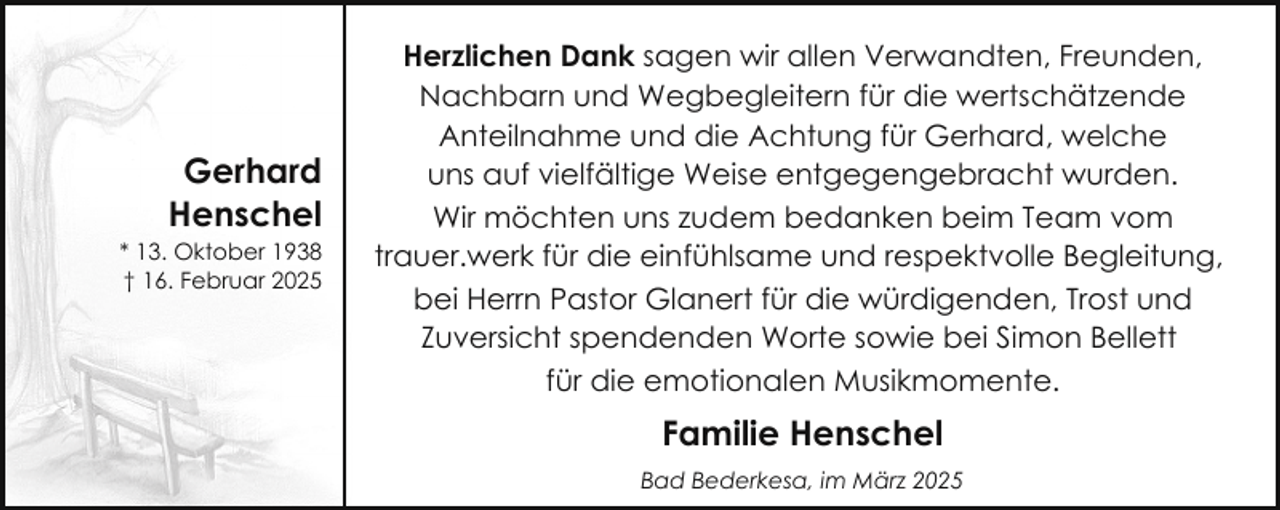 <p>Gerhard<br />Henschel</p>
<p>* 13. Oktober 1938<br />† 16. Februar 2025</p>
<p>Herzlichen Dank sagen wir allen Verwandten, Freunden,<br />Nachbarn und Wegbegleitern für die wertschätzende<br />Anteilnahme und die Achtung für Gerhard, welche<br />uns auf vielfältige Weise entgegengebracht wurden.<br />Wir möchten uns zudem bedanken beim Team vom<br />trauer.werk für die einfühlsame und respektvolle Begleitung,<br />bei Herrn Pastor Glanert für die würdigenden, Trost und<br />Zuversicht spendenden Worte sowie bei Simon Bellett<br />für die emotionalen Musikmomente.</p>
<p>Familie Henschel<br />Bad Bederkesa, im März 2025</p>