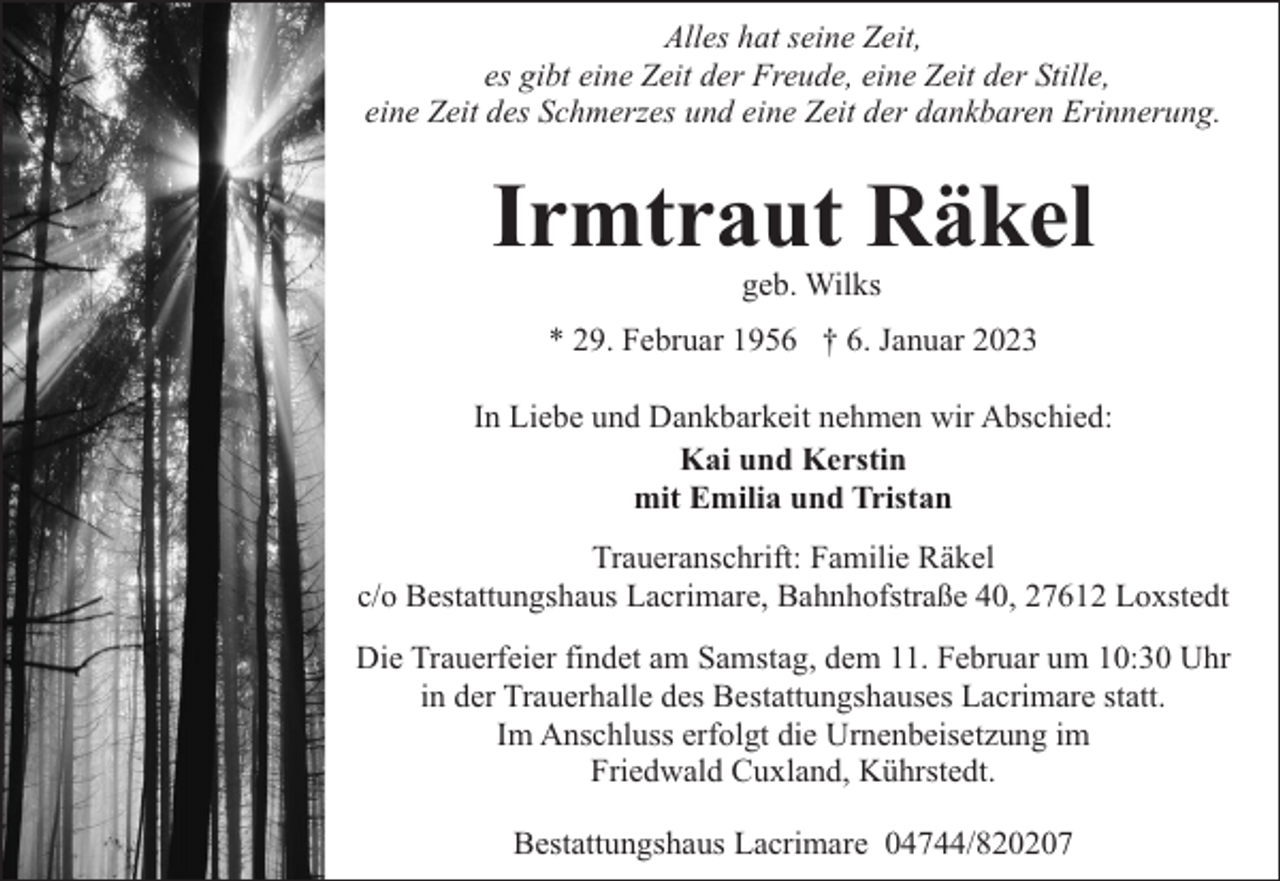 <p>Alles hat seine Zeit,<br />es gibt eine Zeit der Freude, eine Zeit der Stille,<br />eine Zeit des Schmerzes und eine Zeit der dankbaren Erinnerung.</p><p>Irmtraut Räkel<br />geb. Wilks</p><p>* 29. Februar 1956 † 6. Januar 2023<br />In Liebe und Dankbarkeit nehmen wir Abschied:<br />Kai und Kerstin<br />mit Emilia und Tristan<br />Traueranschrift: Familie Räkel<br />c/o Bestattungshaus Lacrimare, Bahnhofstraße 40, 27612 Loxstedt<br />Die Trauerfeier findet am Samstag, dem 11. Februar um 10:30 Uhr<br />in der Trauerhalle des Bestattungshauses Lacrimare statt.<br />Im Anschluss erfolgt die Urnenbeisetzung im<br />Friedwald Cuxland, Kührstedt.<br />Bestattungshaus Lacrimare 04744/820207</p>
