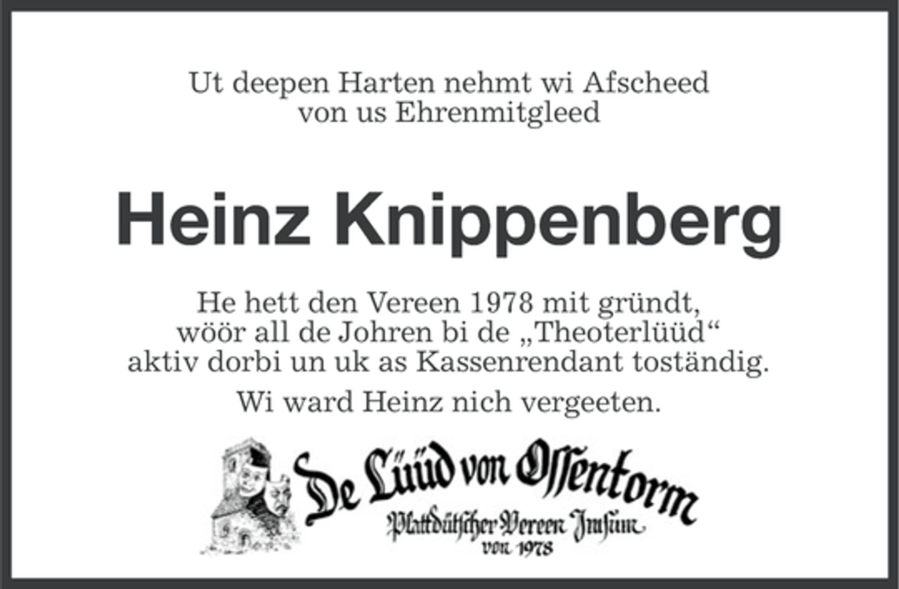<p>Ut deepen Harten nehmt wi Afscheed<br />von us Ehrenmitgleed</p><p>Heinz Knippenberg<br />He hett den Vereen 1978 mit gründt,<br />wöör all de Johren bi de „Theoterlüüd“<br />aktiv dorbi un uk as Kassenrendant toständig.<br />Wi ward Heinz nich vergeeten.</p>