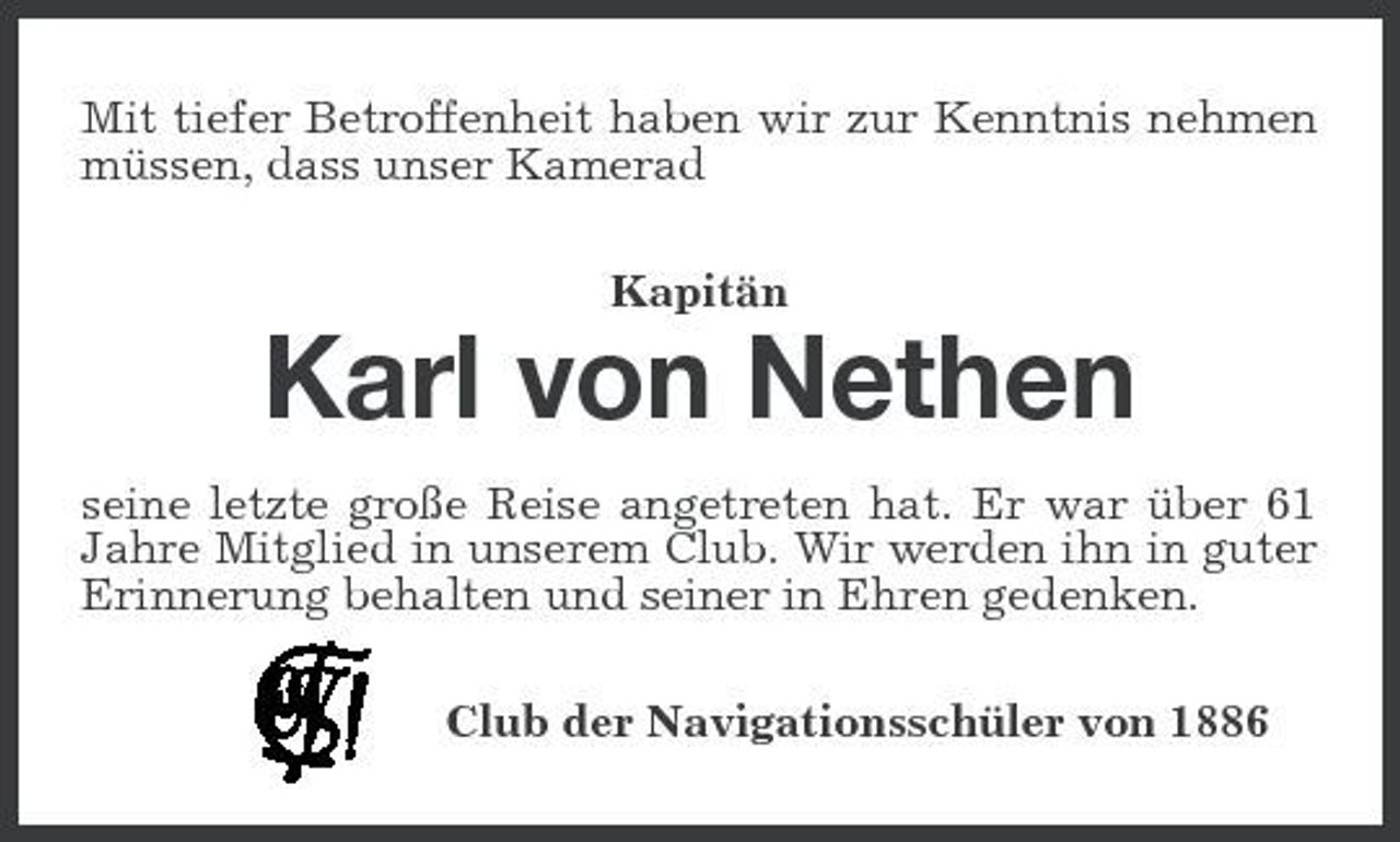 <p>Mit tiefer Betroffenheit haben wir zur Kenntnis nehmen müssen, dass unser Kamerad Kapitän</p><p>Karl von Nethen<br />seine letzte große Reise angetreten hat. Er war über 61 Jahre Mitglied in unserem Club. Wir werden ihn in guter Erinnerung behalten und seiner in Ehren gedenken. Club der Navigationsschüler von 1886</p>
