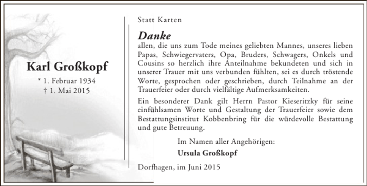 <p>Statt Karten<br />t</p><p>Danke</p><p>Karl Großkopf<br />* 1. Februar 1934<br />† 1. Mai 2015</p><p>allen, die uns zum Tode meines geliebten Mannes, unseres lieben<br />Papas, Schwiegervaters, Opa, Bruders, Schwagers, Onkels und<br />s<br />Cousins so herzlich ihre Anteilnahme bekundeten und sich in<br />s<br />r<br />unserer Trauer mit uns verbunden fühlten, sei es durch tröstende<br />t<br />Worte, gesprochen oder geschrieben, durch Teilnahme an der<br />Trauerfeier oder durch vielfältige Aufmerksamkeiten.<br />e<br />Ein besonderer Dank gilt Herrn Pastor Kieseritzky für seine<br />einfühlsamen Worte und Gestaltung der Trauerfeier sowie dem<br />ü<br />Bestattungsinstitut Kobbenbring für die würdevolle Bestattung<br />a<br />und gute Betreuung.<br />Im Namen aller Angehörigen:<br />Ursula Großkopf<br />Dorfhagen, im Juni 2015<br />f</p>