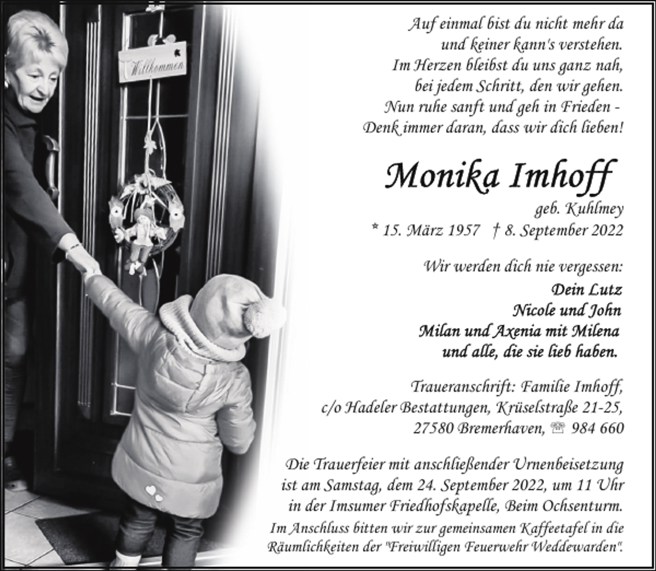 <p>Auf einmal bist du nicht mehr da<br />und keiner kann's verstehen.<br />Im Herzen bleibst du uns ganz nah,<br />bei jedem Schritt, den wir gehen.<br />Nun ruhe sanft und geh in Frieden Denk immer daran, dass wir dich lieben!</p><p>geb. Kuhlmey<br />* 15. März 1957 † 8. September 2022<br />Wir werden dich nie vergessen:</p><p>Traueranschrift: Familie Imhoff,<br />c/o Hadeler Bestattungen, Krüselstraße 21-25,<br />27580 Bremerhaven, ' 984 660<br />Die Trauerfeier mit anschließender Urnenbeisetzung<br />ist am Samstag, dem 24. September 2022, um 11 Uhr<br />in der Imsumer Friedhofskapelle, Beim Ochsenturm.</p><p>Im Anschluss bitten wir zur gemeinsamen Kaffeetafel in die<br />Räumlichkeiten der "Freiwilligen Feuerwehr Weddewarden".</p>