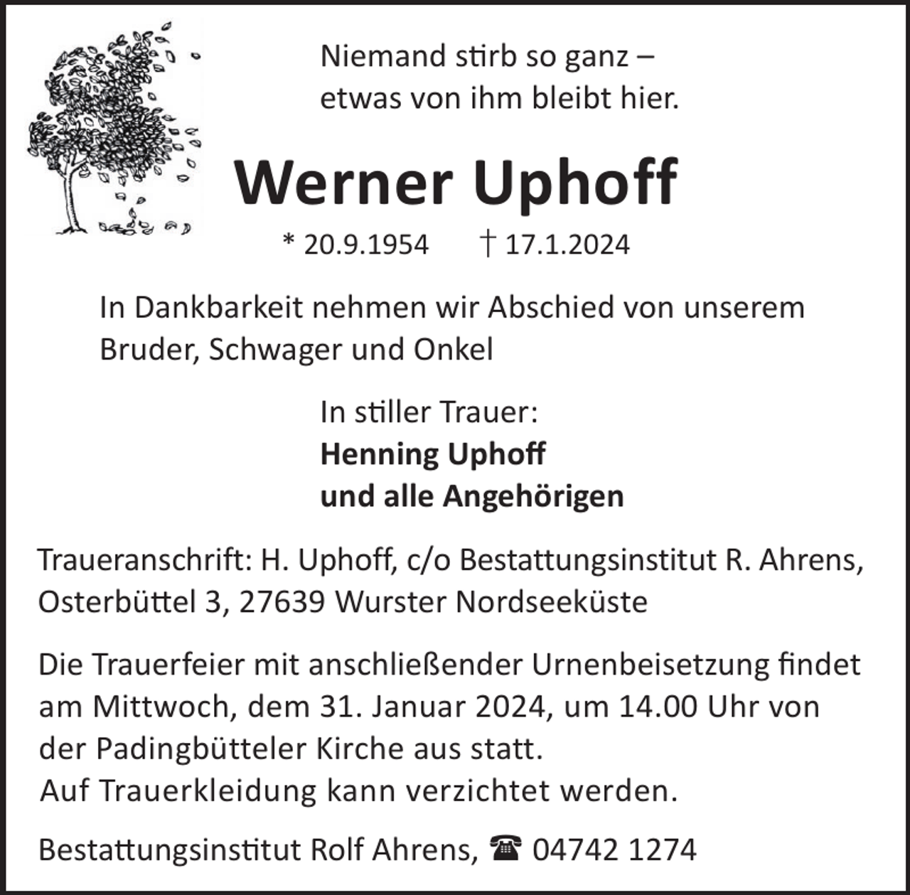 <p>Niemand srb so ganz –<br />etwas von ihm bleibt hier.</p><p>Werner Uphoff<br />* 20.9.1954</p><p>† 17.1.2024</p><p>In Dankbarkeit nehmen wir Abschied von unserem<br />Bruder, Schwager und Onkel<br />In sller Trauer:<br />Henning Uphoﬀ<br />und alle Angehörigen<br />Traueranschrift: H. Uphoff, c/o Bestattungsinstitut R. Ahrens,<br />Osterbü©el 3, 27639 Wurster Nordseeküste<br />Die Trauerfeier mit anschließender Urnenbeisetzung ﬁndet<br />am Mittwoch, dem 31. Januar 2024, um 14.00 Uhr von<br />der Padingbütteler Kirche aus statt.<br />Auf Trauerkleidung kann verzichtet werden.<br />Besta©ungsinstut Rolf Ahrens,  04742 1274</p>