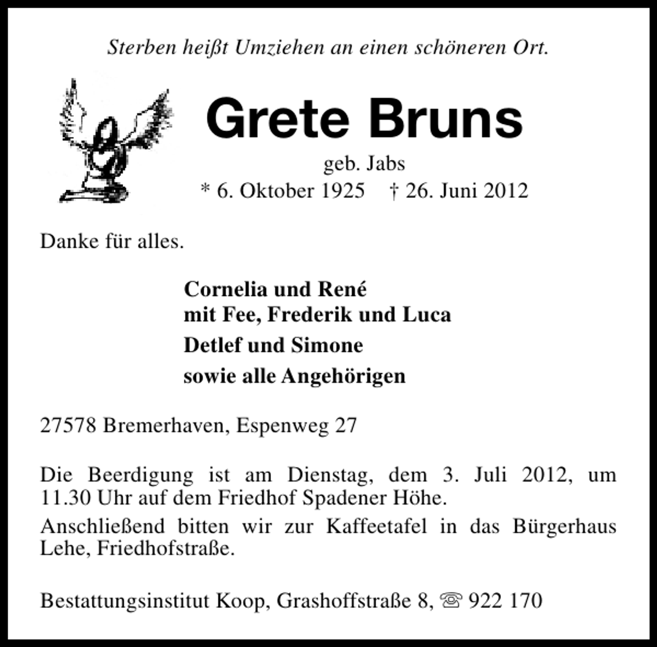 <p>Sterben heißt Umziehen an einen schöneren Ort.</p><p>Grete Bruns</p><p>geb. Jabs<br />* 6. Oktober 1925 † 26. Juni 2012<br />Danke für alles.<br />Cornelia und René<br />mit Fee, Frederik und Luca<br />Detlef und Simone<br />sowie alle Angehörigen<br />27578 Bremerhaven, Espenweg 27<br />Die Beerdigung ist am Dienstag, dem 3. Juli 2012, um<br />11.30 Uhr auf dem Friedhof Spadener Höhe.<br />Anschließend bitten wir zur Kaffeetafel in das Bürgerhaus<br />Lehe, Friedhofstraße.<br />Bestattungsinstitut Koop, Grashoffstraße 8, s 922 170</p>