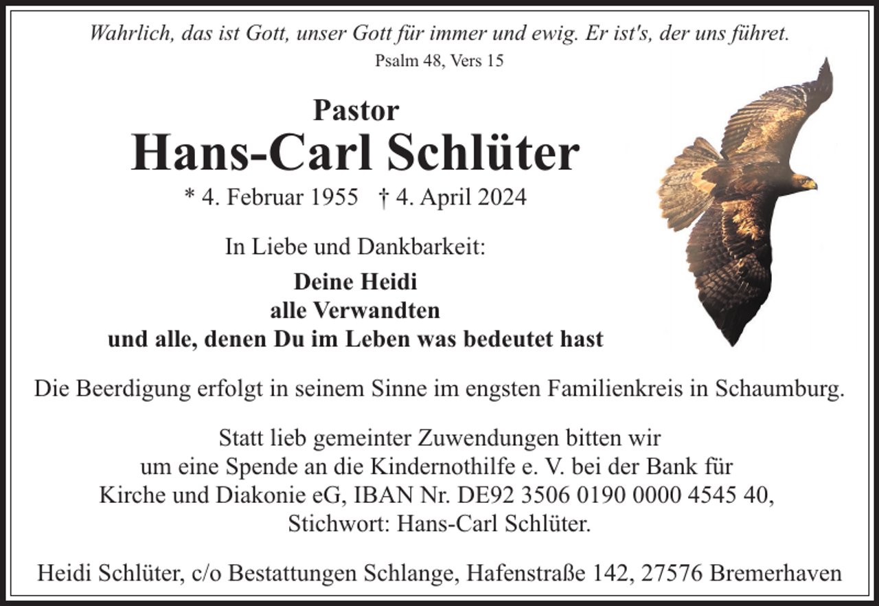 <p>Wahrlich, das ist Gott, unser Gott für immer und ewig. Er ist's, der uns führet.<br />Psalm 48, Vers 15</p><p>Pastor</p><p>Hans-Carl Schlüter<br />* 4. Februar 1955 † 4. April 2024</p><p>In Liebe und Dankbarkeit:<br />Deine Heidi<br />alle Verwandten<br />und alle, denen Du im Leben was bedeutet hast<br />Die Beerdigung erfolgt in seinem Sinne im engsten Familienkreis in Schaumburg.<br />Statt lieb gemeinter Zuwendungen bitten wir<br />um eine Spende an die Kindernothilfe e. V. bei der Bank für<br />Kirche und Diakonie eG, IBAN Nr. DE92 3506 019000 4545 40,<br />Stichwort: Hans-Carl Schlüter.<br />Heidi Schlüter, c/o Bestattungen Schlange, Hafenstraße 142, 27576 Bremerhaven</p>