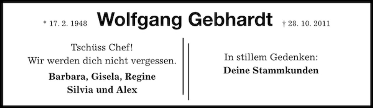 <p>* 17. 2. 1948</p><p>Wolfgang Gebhardt</p><p>Tschüss Chef!<br />Wir werden dich nicht vergessen.<br />Barbara, Gisela, Regine<br />Silvia und Alex</p><p>† 28. 10. 2011</p><p>In stillem Gedenken:<br />Deine Stammkunden</p>