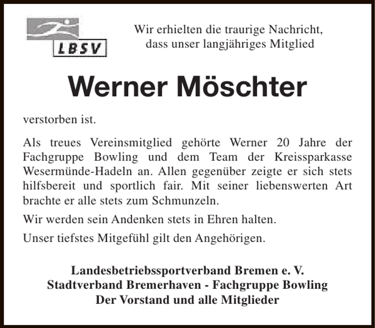 <p>Wir erhielten die traurige Nachricht,<br />dass unser langjähriges Mitglied</p><p>Werner Möschter<br />verstorben ist.<br />Als treues Vereinsmitglied gehörte Werner 20 Jahre der<br />Fachgruppe Bowling und dem Team der Kreissparkasse<br />Wesermünde-Hadeln an. Allen gegenüber zeigte er sich stets<br />hilfsbereit und sportlich fair. Mit seiner liebenswerten Art<br />brachte er alle stets zum Schmunzeln.<br />Wir werden sein Andenken stets in Ehren halten.<br />Unser tiefstes Mitgefühl gilt den Angehörigen.<br />Landesbetriebssportverband Bremen e. V.<br />Stadtverband Bremerhaven - Fachgruppe Bowling<br />Der Vorstand und alle Mitglieder</p>