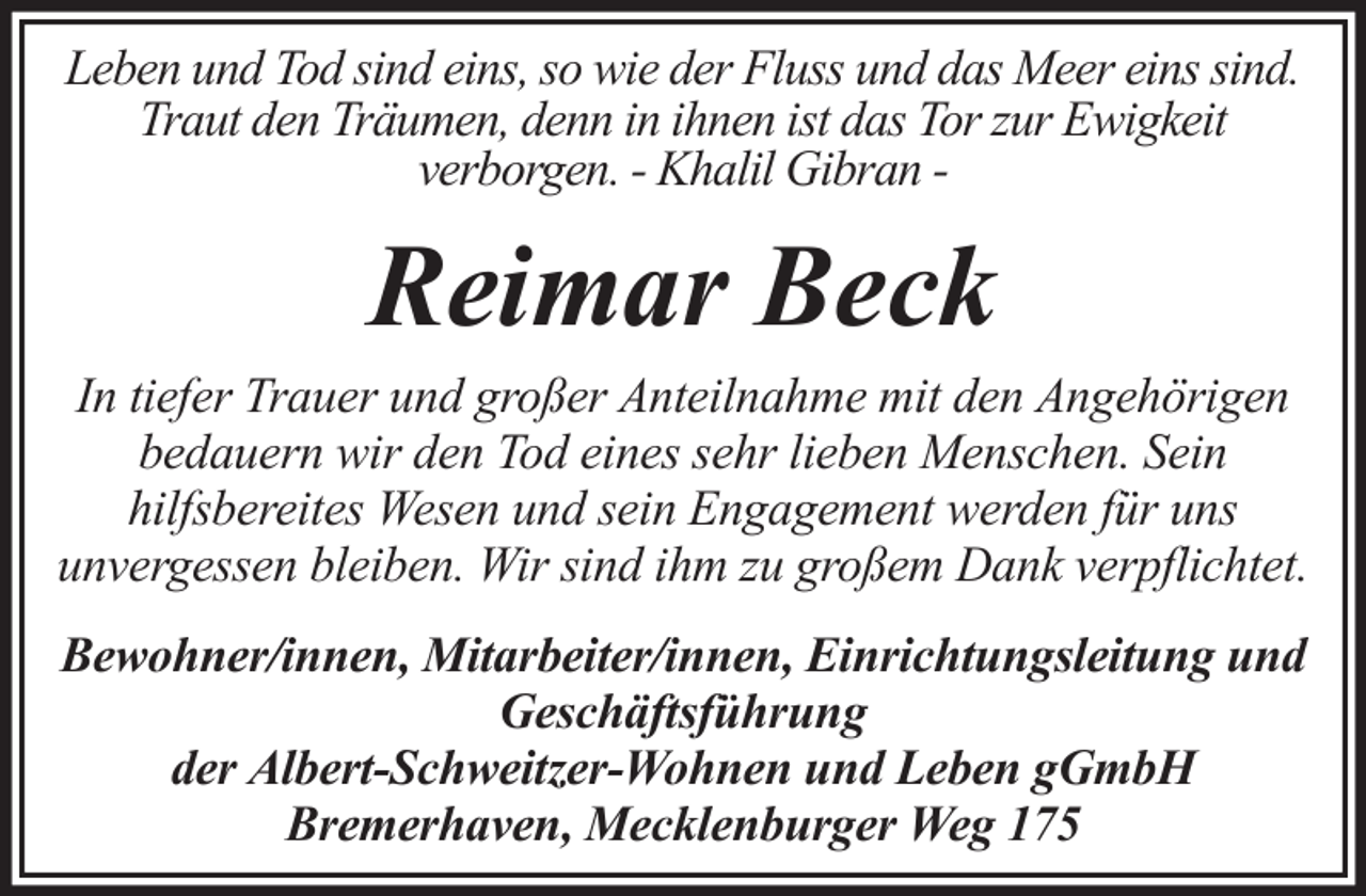 <p>Leben und Tod sind eins, so wie der Fluss und das Meer eins sind.<br />Traut den Träumen, denn in ihnen ist das Tor zur Ewigkeit<br />verborgen. - Khalil Gibran -</p><p>Reimar Beck<br />In tiefer Trauer und großer Anteilnahme mit den Angehörigen<br />bedauern wir den Tod eines sehr lieben Menschen. Sein<br />hilfsbereites Wesen und sein Engagement werden für uns<br />unvergessen bleiben. Wir sind ihm zu großem Dank verpflichtet.<br />Bewohner/innen, Mitarbeiter/innen, Einrichtungsleitung und<br />Geschäftsführung<br />der Albert-Schweitzer-Wohnen und Leben gGmbH<br />Bremerhaven, Mecklenburger Weg 175</p>
