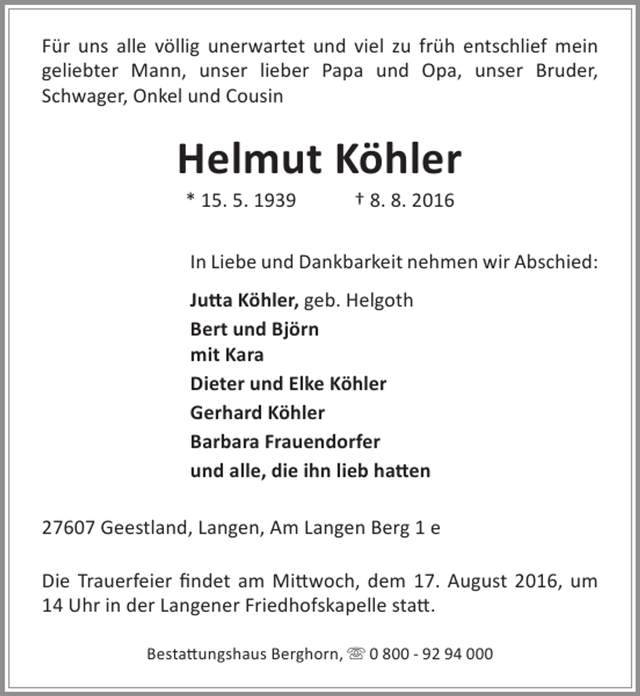 <p>Für uns alle völlig unerwartet und viel zu früh entschlief mein<br />geliebter Mann, unser lieber Papa und Opa, unser Bruder,<br />Schwager, Onkel und Cousin</p><p>Helmut Köhler<br />* 15. 5. 1939</p><p>† 8. 8. 2016</p><p>In Liebe und Dankbarkeit nehmen wir Abschied:<br />Jutta Köhler, geb. Helgoth<br />Bert und Björn<br />mit Kara<br />Dieter und Elke Köhler<br />Gerhard Köhler<br />Barbara Frauendorfer<br />und alle, die ihn lieb hatten<br />27607 Geestland, Langen, Am Langen Berg 1 e<br />Die Trauerfeier findet am Mittwoch, dem 17. August 2016, um<br />14 Uhr in der Langener Friedhofskapelle statt.<br />Bestattungshaus Berghorn,  0 800 - 92 94 000</p>