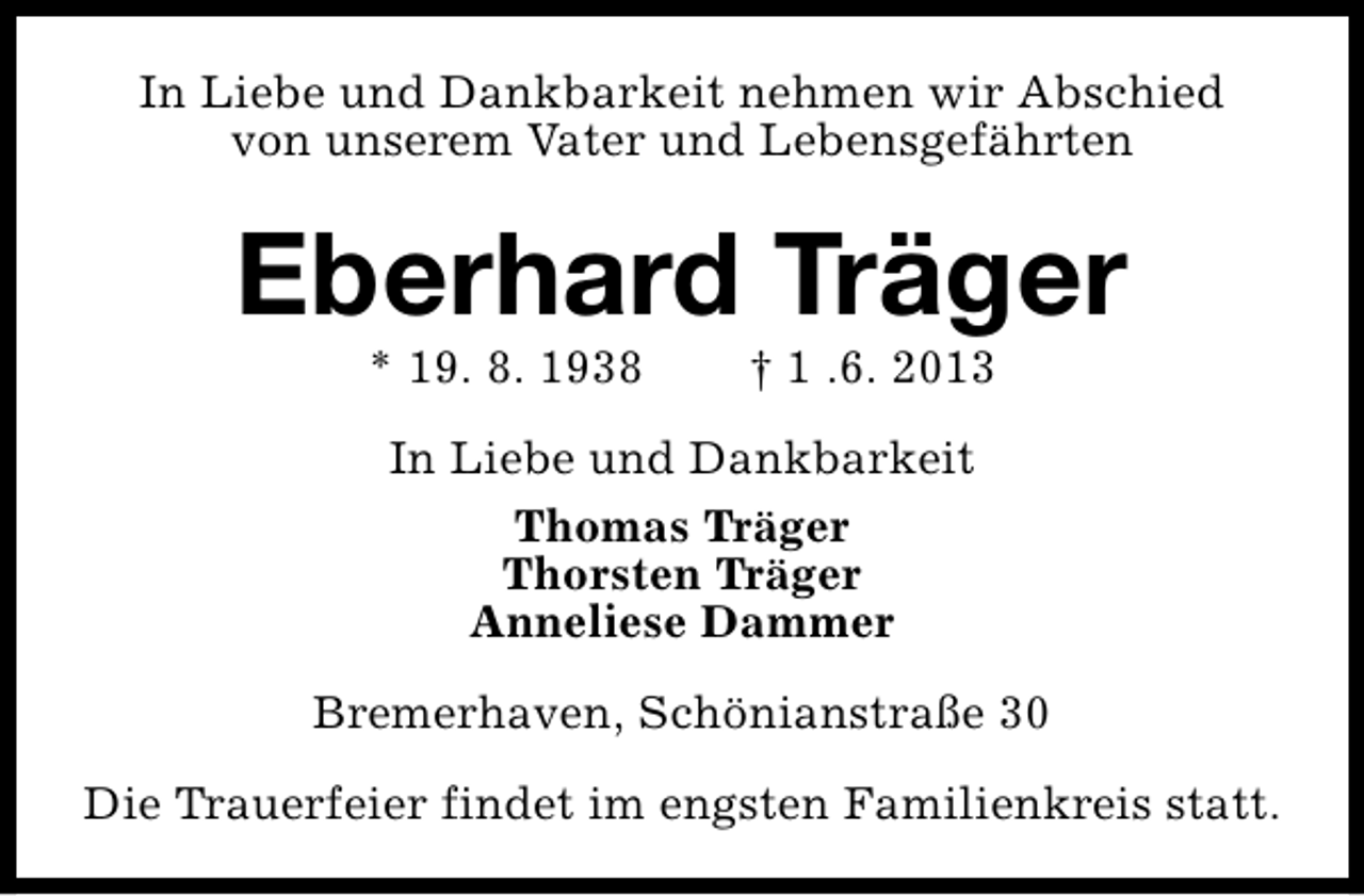 <p>In Liebe und Dankbarkeit nehmen wir Abschied<br />von unserem Vater und Lebensgefährten</p><p>Eberhard Träger<br />* 19. 8. 1938</p><p>† 1 .6. 2013</p><p>In Liebe und Dankbarkeit<br />Thomas Träger<br />Thorsten Träger<br />Anneliese Dammer<br />Bremerhaven, Schönianstraße 30<br />Die Trauerfeier findet im engsten Familienkreis statt.</p>