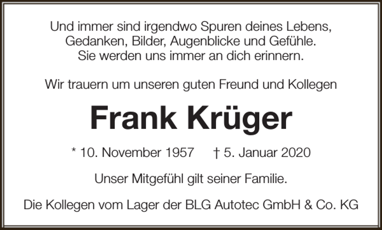 <p>Und immer sind irgendwo Spuren deines Lebens,<br />Gedanken, Bilder, Augenblicke und Gefühle.<br />Sie werden uns immer an dich erinnern.<br />Wir trauern um unseren guten Freund und Kollegen</p><p>Frank Krüger<br />* 10. November 1957</p><p>† 5. Januar 2020</p><p>Unser Mitgefühl gilt seiner Familie.<br />Die Kollegen vom Lager der BLG Autotec GmbH &amp; Co. KG</p>