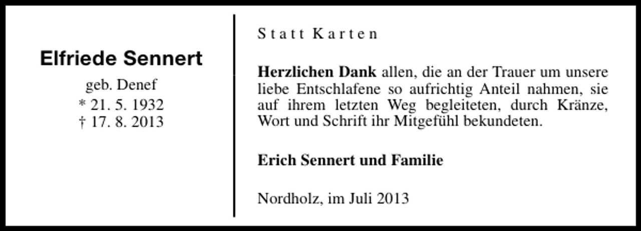 <p>Statt Karten</p><p>Elfriede Sennert<br />geb. Denef<br />* 21. 5. 1932<br />† 17. 8. 2013</p><p>Herzlichen Dank allen, die an der Trauer um unsere<br />liebe Entschlafene so aufrichtig Anteil nahmen, sie<br />auf ihrem letzten Weg begleiteten, durch Kränze,<br />Wort und Schrift ihr Mitgefühl bekundeten.<br />Erich Sennert und Familie<br />Nordholz, im Juli 2013</p>