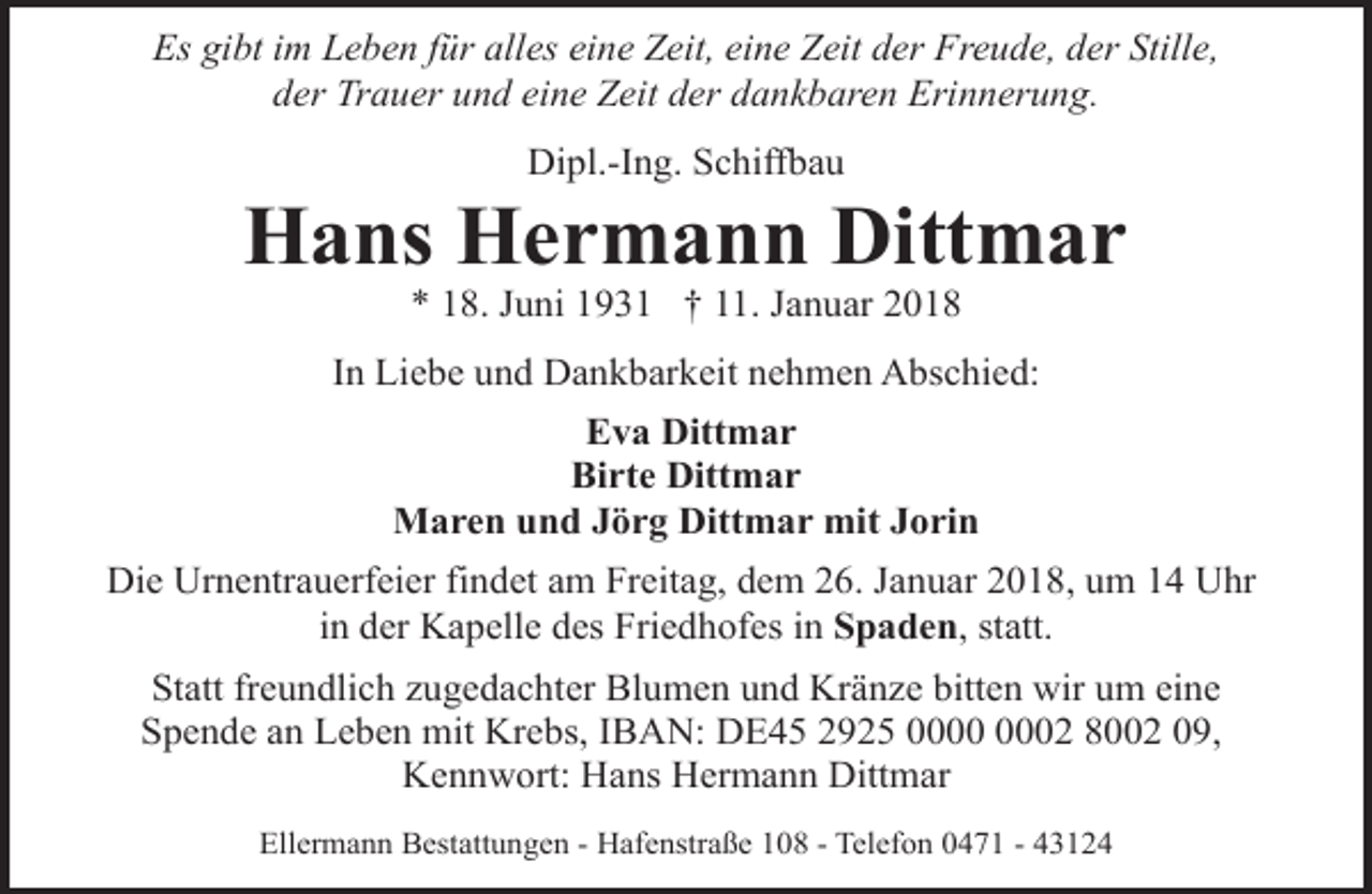 <p>Es gibt im Leben für alles eine Zeit, eine Zeit der Freude, der Stille,<br />der Trauer und eine Zeit der dankbaren Erinnerung.<br />Dipl.-Ing. Schiffbau</p><p>Hans Hermann Dittmar<br />* 18. Juni 1931 † 11. Januar 2018</p><p>In Liebe und Dankbarkeit nehmen Abschied:<br />Eva Dittmar<br />Birte Dittmar<br />Maren und Jörg Dittmar mit Jorin<br />Die Urnentrauerfeier findet am Freitag, dem 26. Januar 2018, um 14 Uhr<br />in der Kapelle des Friedhofes in Spaden, statt.<br />Statt freundlich zugedachter Blumen und Kränze bitten wir um eine<br />Spende an Leben mit Krebs, IBAN: DE45 2925 02 8002 09,<br />Kennwort: Hans Hermann Dittmar<br />Ellermann Bestattungen - Hafenstraße 108 - Telefon 0471 - 43124</p>