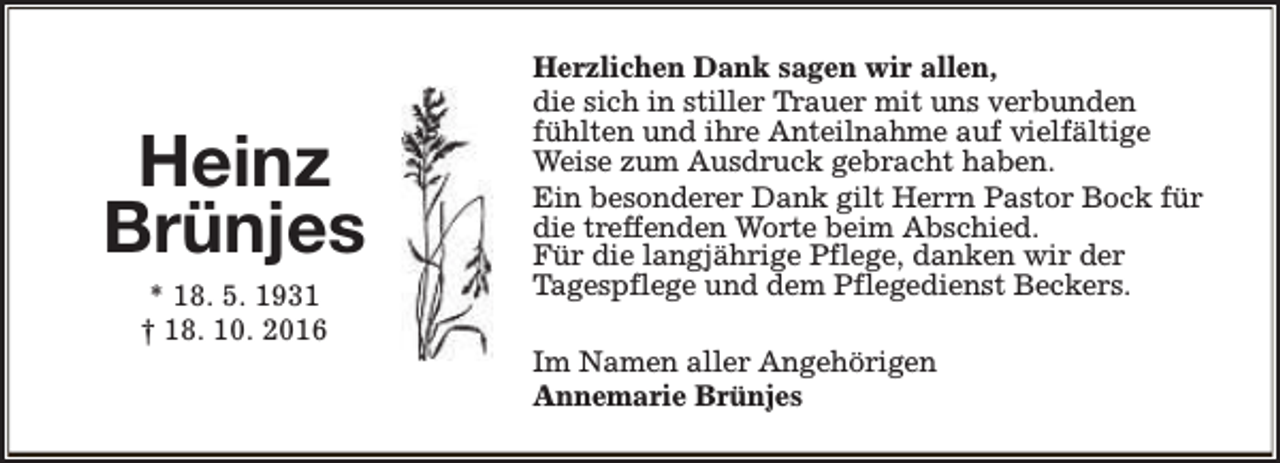 <p>Heinz<br />Brünjes<br />* 18. 5. 1931<br />† 18. 10. 2016</p><p>Herzlichen Dank sagen wir allen,<br />die sich in stiller Trauer mit uns verbunden<br />fühlten und ihre Anteilnahme auf vielfältige<br />Weise zum Ausdruck gebracht haben.<br />Ein besonderer Dank gilt Herrn Pastor Bock für<br />die treffenden Worte beim Abschied.<br />Für die langjährige Pflege, danken wir der<br />Tagespflege und dem Pflegedienst Beckers.<br />Im Namen aller Angehörigen<br />Annemarie Brünjes</p>