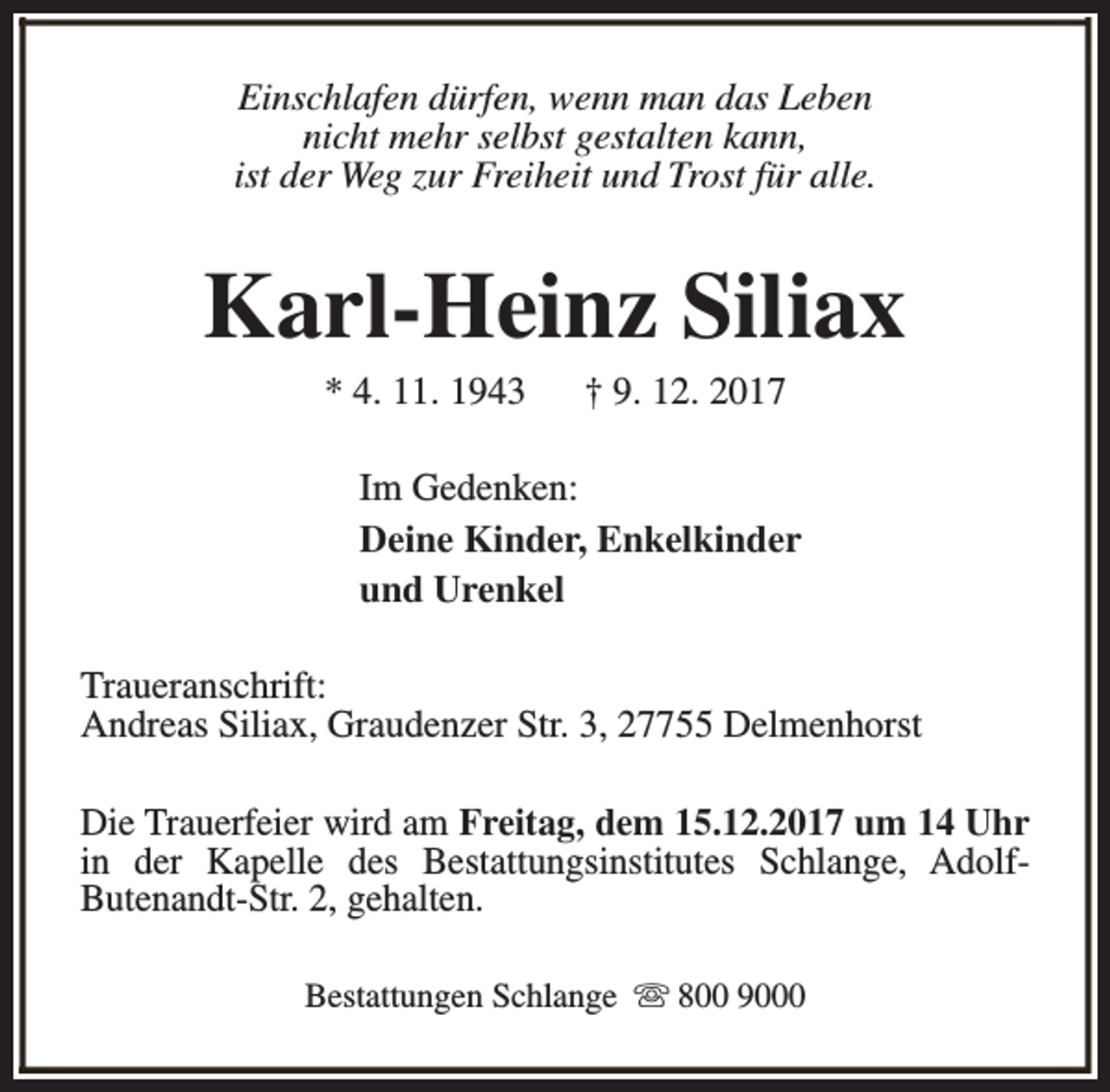 <p>Einschlafen dürfen, wenn man das Leben<br />nicht mehr selbst gestalten kann,<br />ist der Weg zur Freiheit und Trost für alle.</p><p>Karl-Heinz Siliax<br />* 4. 11. 1943</p><p>† 9. 12. 2017</p><p>Im Gedenken:<br />Deine Kinder, Enkelkinder<br />und Urenkel<br />Traueranschrift:<br />Andreas Siliax, Graudenzer Str. 3, 27755 Delmenhorst<br />Die Trauerfeier wird am Freitag, dem 15.12.2017 um 14 Uhr<br />in der Kapelle des Bestattungsinstitutes Schlange, AdolfButenandt-Str. 2, gehalten.<br />Bestattungen Schlange s 800 9000</p>