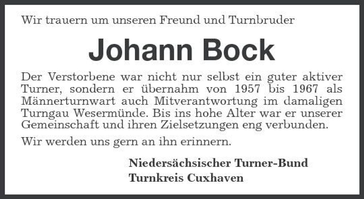 <p>Wir trauern um unseren Freund und Turnbruder</p><p>Johann Bock<br />Der Verstorbene war nicht nur selbst ein guter aktiver Turner, sondern er übernahm von 1957 bis 1967 als Männerturnwart auch Mitverantwortung im damaligen Turngau Wesermünde. Bis ins hohe Alter war er unserer Gemeinschaft und ihren Zielsetzungen eng verbunden. Wir werden uns gern an ihn erinnern. Niedersächsischer Turner-Bund Turnkreis Cuxhaven</p>