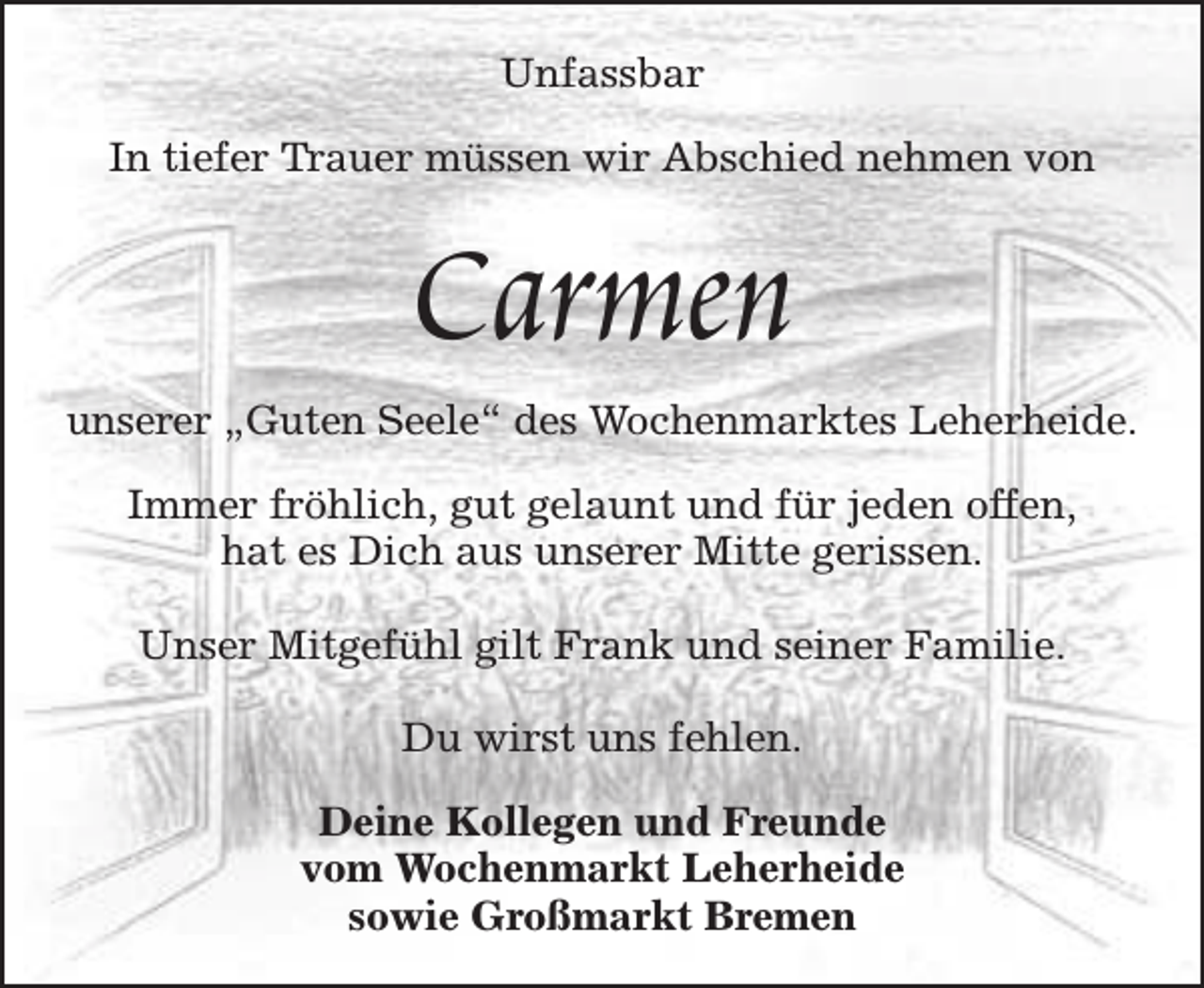 <p>Unfassbar<br />In tiefer Trauer müssen wir Abschied nehmen von</p><p>Carmen</p><p>unserer „Guten Seele“ des Wochenmarktes Leherheide.<br />Immer fröhlich, gut gelaunt und für jeden offen,<br />hat es Dich aus unserer Mitte gerissen.<br />Unser Mitgefühl gilt Frank und seiner Familie.<br />Du wirst uns fehlen.<br />Deine Kollegen und Freunde<br />vom Wochenmarkt Leherheide<br />sowie Großmarkt Bremen</p>