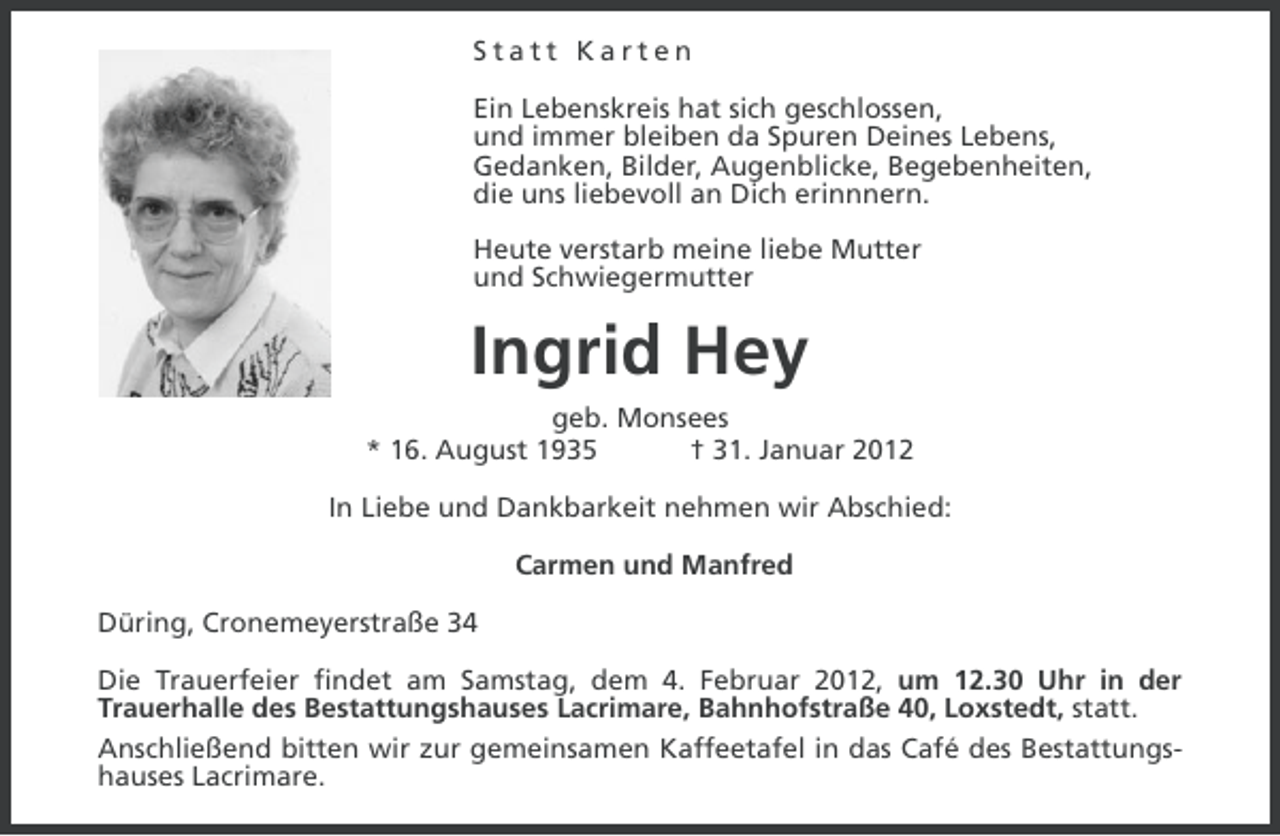 <p>Statt Karten<br />Ein Lebenskreis hat sich geschlossen,<br />und immer bleiben da Spuren Deines Lebens,<br />Gedanken, Bilder, Augenblicke, Begebenheiten,<br />die uns liebevoll an Dich erinnnern.<br />Heute verstarb meine liebe Mutter<br />und Schwiegermutter</p><p>Ingrid Hey<br />geb. Monsees<br />* 16. August 1935<br />† 31. Januar 2012<br />In Liebe und Dankbarkeit nehmen wir Abschied:<br />Carmen und Manfred<br />Düring, Cronemeyerstraße 34<br />Die Trauerfeier findet am Samstag, dem 4. Februar 2012, um 12.30 Uhr in der<br />Trauerhalle des Bestattungshauses Lacrimare, Bahnhofstraße 40, Loxstedt, statt.<br />Anschließend bitten wir zur gemeinsamen Kaffeetafel in das Café des Bestattungshauses Lacrimare.</p>