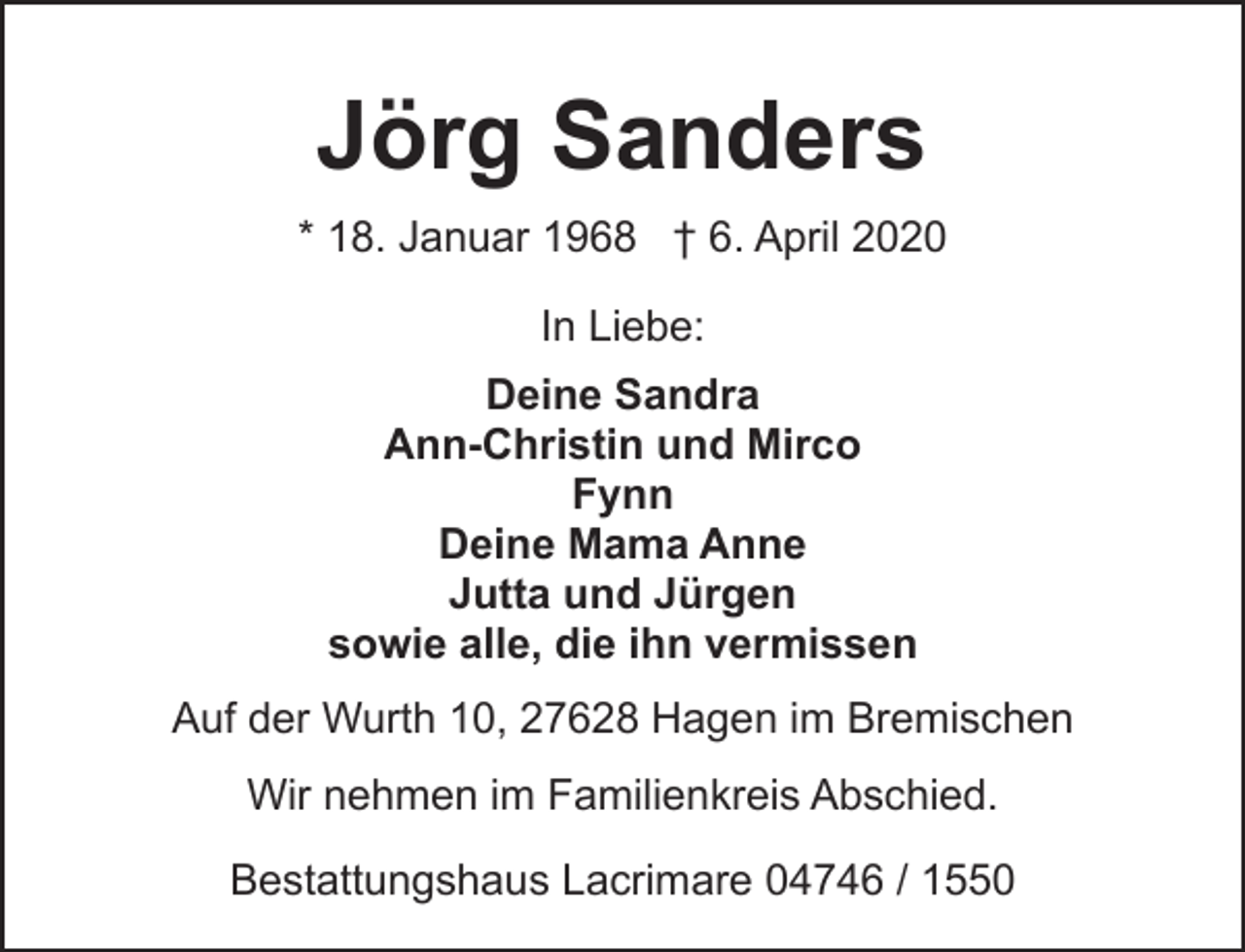 <p>Jörg Sanders<br />* 18. Januar 1968 † 6. April 2020<br />In Liebe:<br />Deine Sandra<br />Ann-Christin und Mirco<br />Fynn<br />Deine Mama Anne<br />Jutta und Jürgen<br />sowie alle, die ihn vermissen<br />Auf der Wurth 10, 27628 Hagen im Bremischen<br />Wir nehmen im Familienkreis Abschied.<br />Bestattungshaus Lacrimare 04746 / 1550</p>