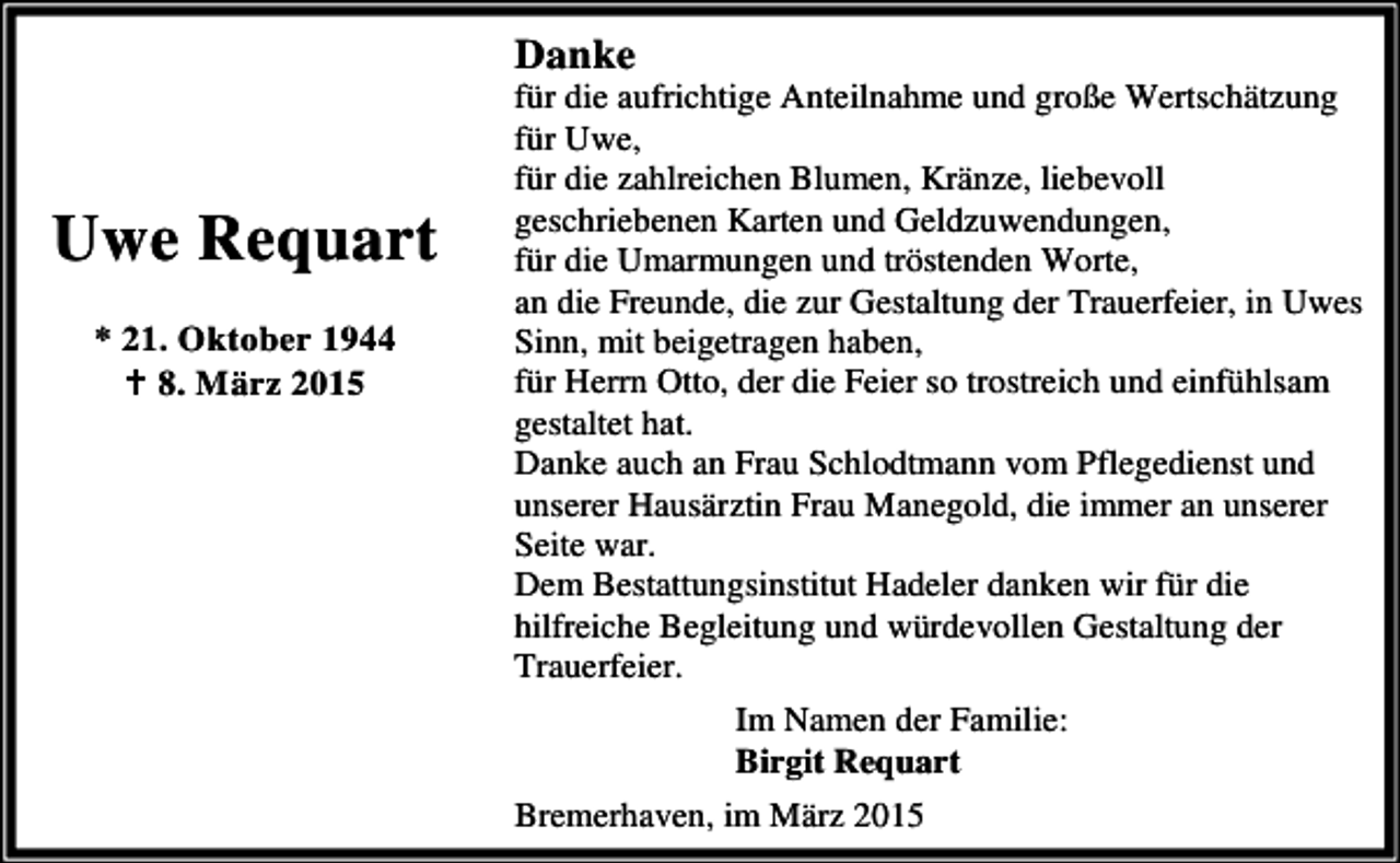 <p>Danke</p><p>Uwe Requart<br />* 21. Oktober 1944<br />B 8. März 2015</p><p>für die aufrichtige Anteilnahme und große Wertschätzung<br />für Uwe,<br />für die zahlreichen Blumen, Kränze, liebevoll<br />geschriebenen Karten und Geldzuwendungen,<br />für die Umarmungen und tröstenden Worte,<br />an die Freunde, die zur Gestaltung der Trauerfeier, in Uwes<br />Sinn, mit beigetragen haben,<br />für Herrn Otto, der die Feier so trostreich und einfühlsam<br />gestaltet hat.<br />Danke auch an Frau Schlodtmann vom Pflegedienst und<br />unserer Hausärztin Frau Manegold, die immer an unserer<br />Seite war.<br />Dem Bestattungsinstitut Hadeler danken wir für die<br />hilfreiche Begleitung und würdevollen Gestaltung der<br />Trauerfeier.<br />Im Namen der Familie:<br />Birgit Requart<br />Bremerhaven, im März 2015</p>