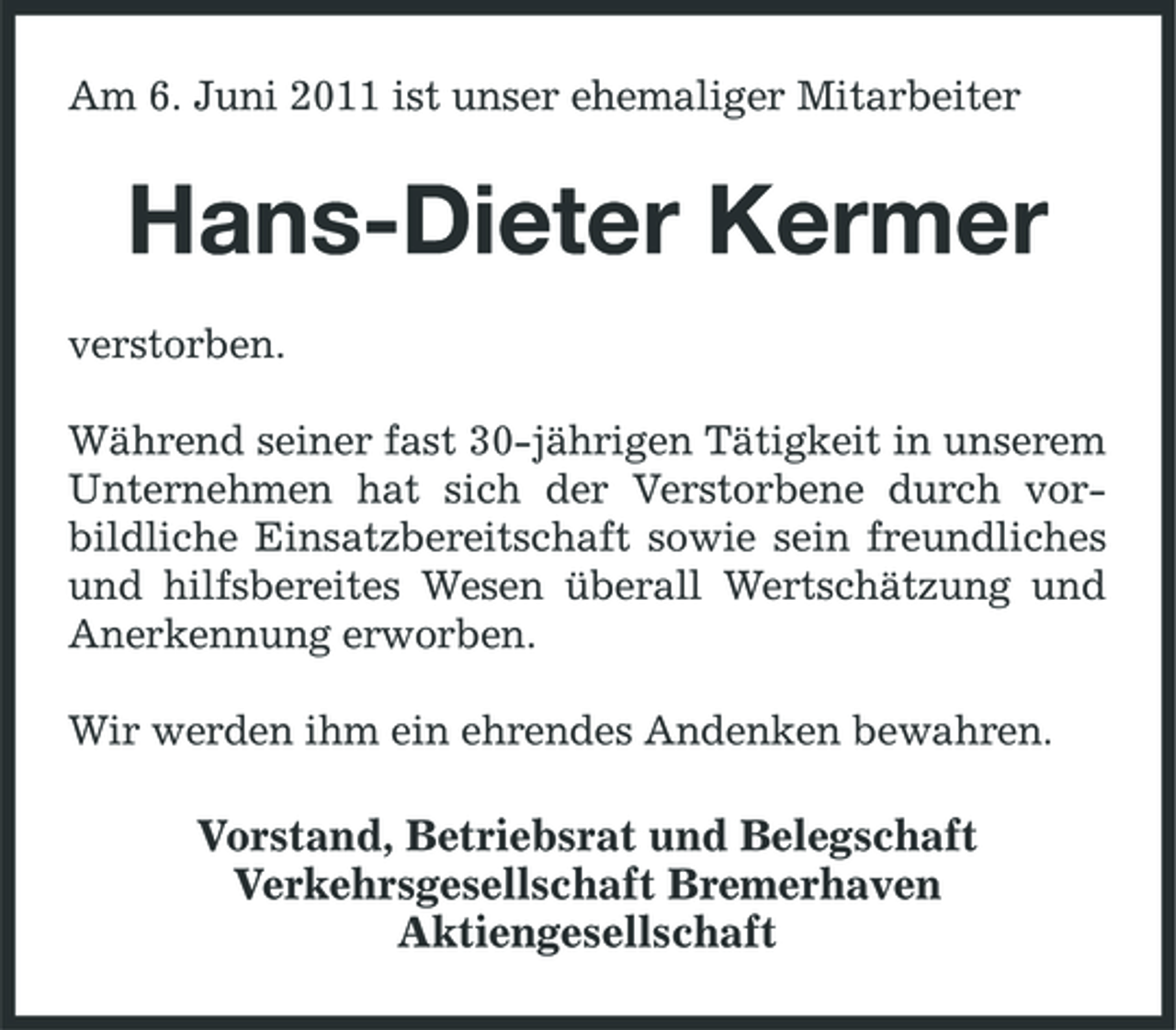<p>Am 6. Juni 2011 ist unser ehemaliger Mitarbeiter</p><p>Hans-Dieter Kermer<br />verstorben. Während seiner fast 30-jährigen Tätigkeit in unserem Unternehmen hat sich der Verstorbene durch vorbildliche Einsatzbereitschaft sowie sein freundliches und hilfsbereites Wesen überall Wertschätzung und Anerkennung erworben. Wir werden ihm ein ehrendes Andenken bewahren.</p><p>Vorstand, Betriebsrat und Belegschaft Verkehrsgesellschaft Bremerhaven Aktiengesellschaft</p>