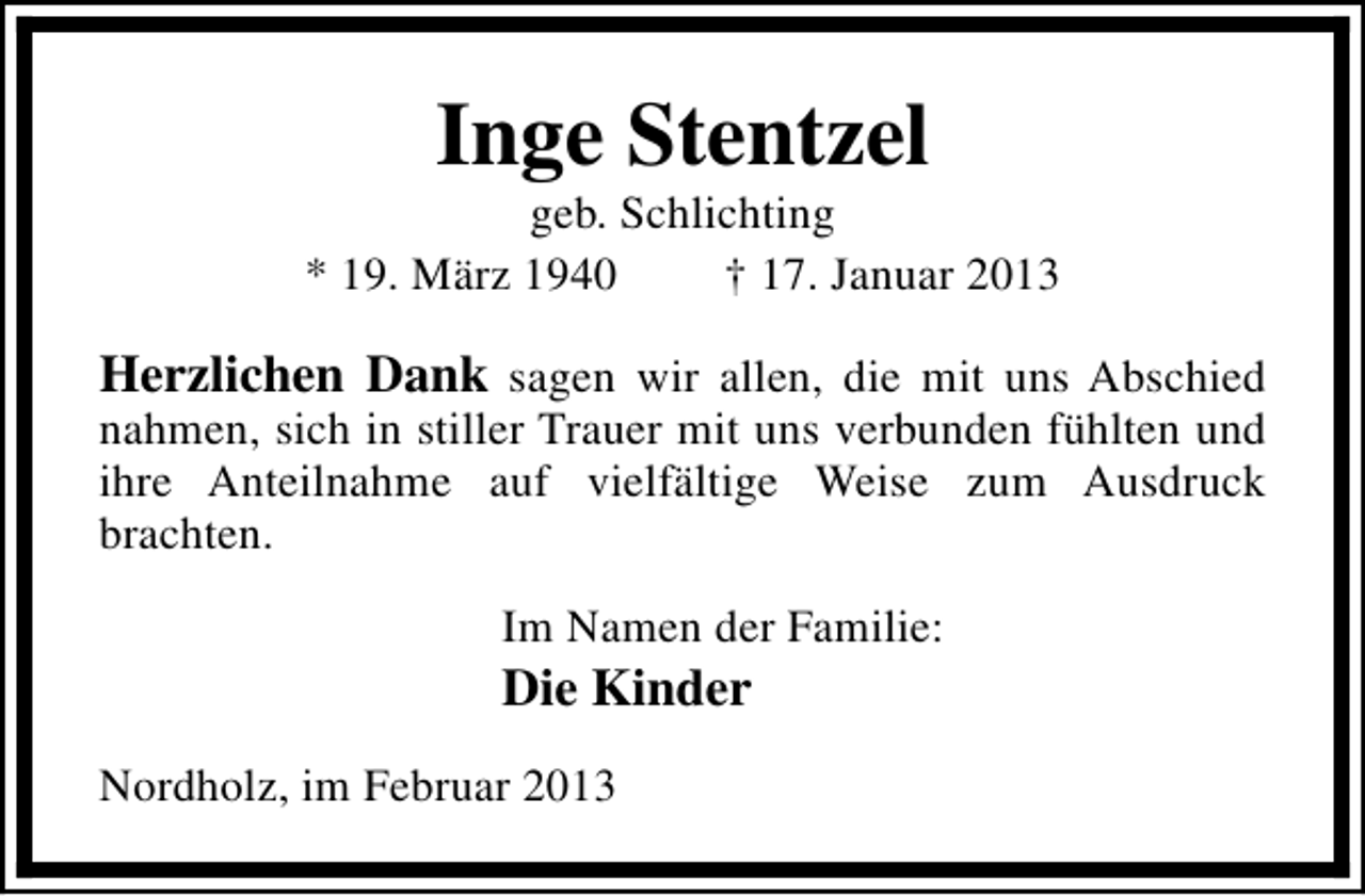<p>Inge Stentzel</p><p>geb. Schlichting<br />* 19. März 1940<br />† 17. Januar 2013</p><p>Herzlichen Dank sagen wir allen, die mit uns Abschied</p><p>nahmen, sich in stiller Trauer mit uns verbunden fühlten und<br />ihre Anteilnahme auf vielfältige Weise zum Ausdruck<br />brachten.<br />Im Namen der Familie:</p><p>Die Kinder<br />Nordholz, im Februar 2013</p>