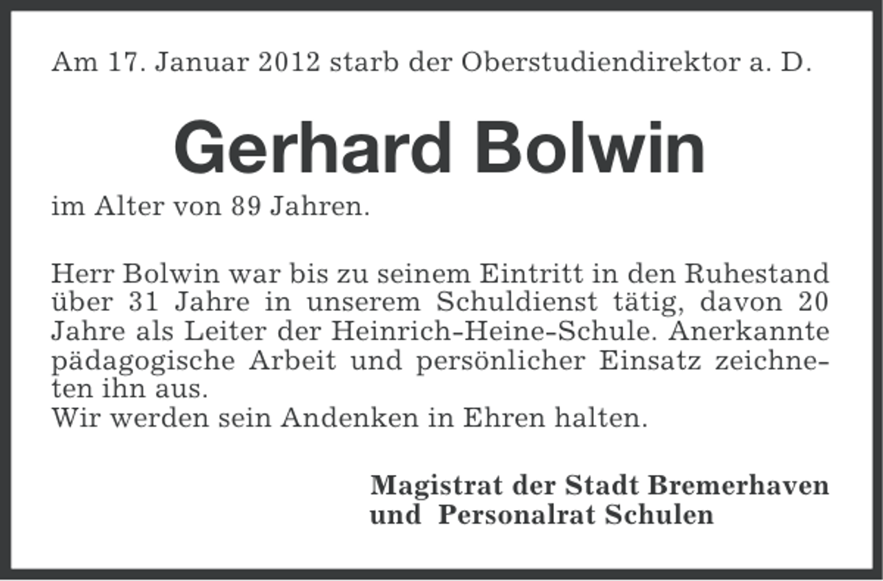 <p>Am 17. Januar 2012 starb der Oberstudiendirektor a. D.</p><p>Gerhard Bolwin<br />im Alter von 89 Jahren.<br />Herr Bolwin war bis zu seinem Eintritt in den Ruhestand<br />über 31 Jahre in unserem Schuldienst tätig, davon 20<br />Jahre als Leiter der Heinrich-Heine-Schule. Anerkannte<br />pädagogische Arbeit und persönlicher Einsatz zeichneten ihn aus.<br />Wir werden sein Andenken in Ehren halten.<br />Magistrat der Stadt Bremerhaven<br />und Personalrat Schulen</p>