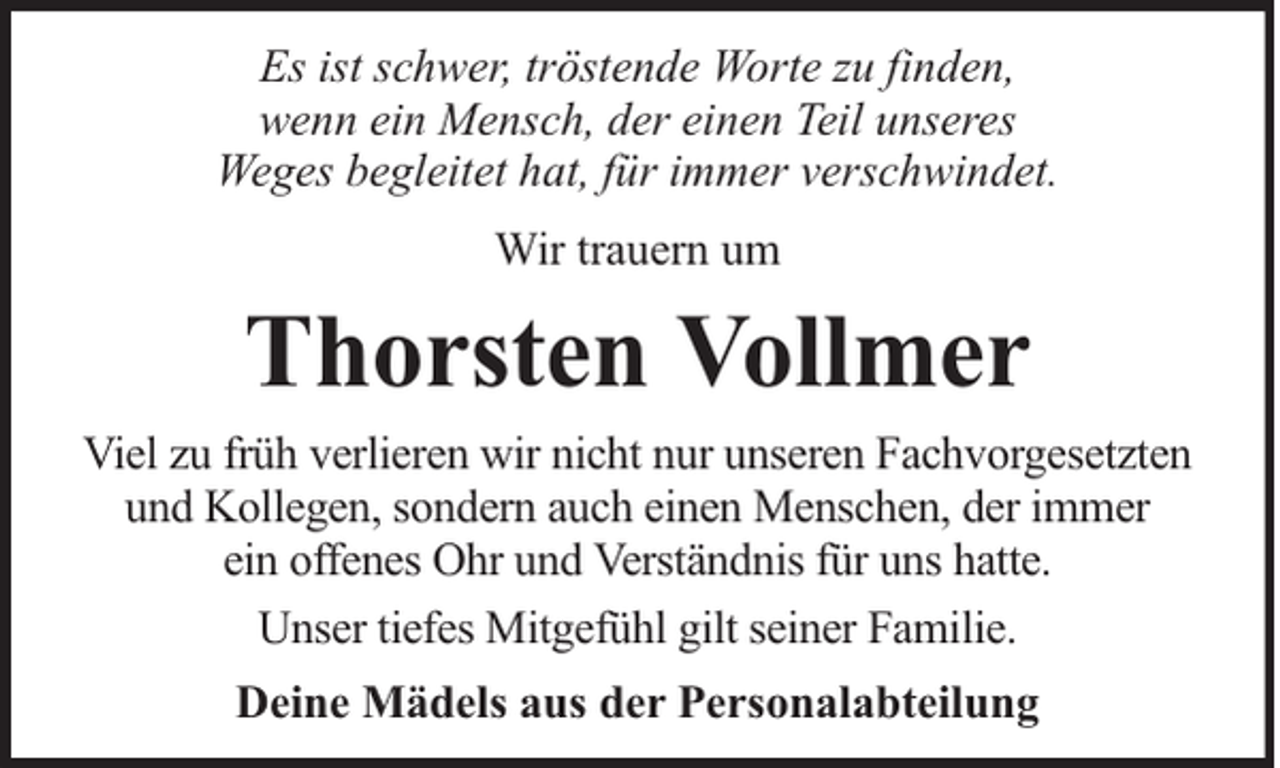 <p>Es ist schwer, tröstende Worte zu finden,<br />wenn ein Mensch, der einen Teil unseres<br />Weges begleitet hat, für immer verschwindet.<br />Wir trauern um</p><p>Thorsten Vollmer<br />Viel zu früh verlieren wir nicht nur unseren Fachvorgesetzten<br />und Kollegen, sondern auch einen Menschen, der immer<br />ein offenes Ohr und Verständnis für uns hatte.<br />Unser tiefes Mitgefühl gilt seiner Familie.<br />Deine Mädels aus der Personalabteilung</p>