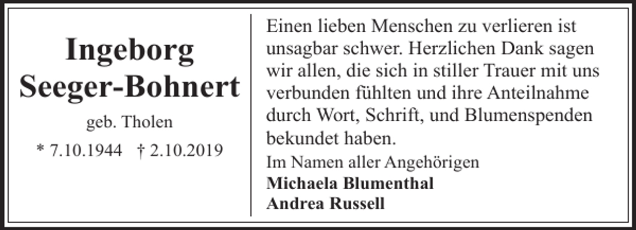 <p>Ingeborg<br />Seeger-Bohnert<br />geb. Tholen<br />* 7.10.1944 † 2.10.2019</p><p>Einen lieben Menschen zu verlieren ist<br />unsagbar schwer. Herzlichen Dank sagen<br />wir allen, die sich in stiller Trauer mit uns<br />verbunden fühlten und ihre Anteilnahme<br />durch Wort, Schrift, und Blumenspenden<br />bekundet haben.<br />Im Namen aller Angehörigen<br />Michaela Blumenthal<br />Andrea Russell</p>