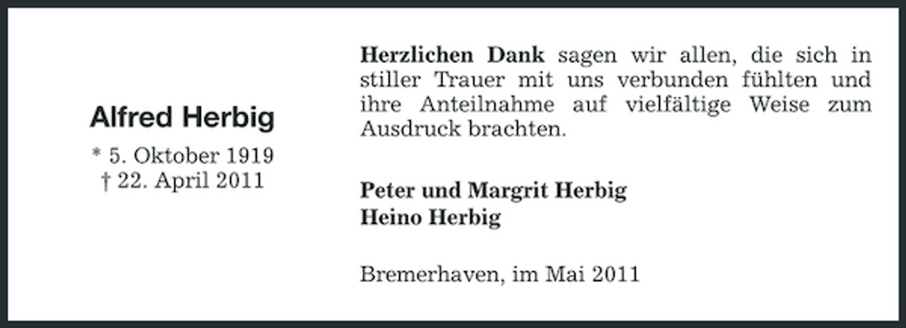 <p>Alfred Herbig<br />* 5. Oktober 1919 † 22. April 2011</p><p>Herzlichen Dank sagen wir allen, die sich in stiller Trauer mit uns verbunden fühlten und ihre Anteilnahme auf vielfältige Weise zum Ausdruck brachten. Peter und Margrit Herbig Heino Herbig Bremerhaven, im Mai 2011</p>