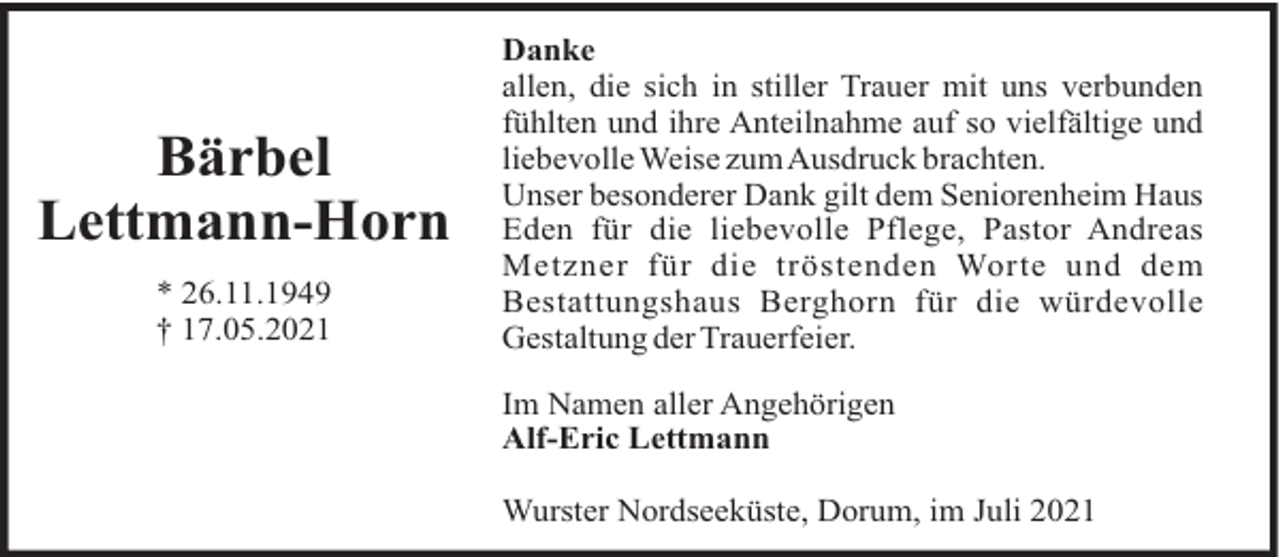 <p>Bärbel<br />Lettmann-Horn<br />* 26.11.1949<br />† 17.05.2021</p><p>Danke<br />allen, die sich in stiller Trauer mit uns verbunden<br />fühlten und ihre Anteilnahme auf so vielfältige und<br />liebevolle Weise zumAusdruck brachten.<br />Unser besonderer Dank gilt dem Seniorenheim Haus<br />Eden für die liebevolle Pflege, Pastor Andreas<br />Metzner für die tröstenden Worte und dem<br />Bestattungshaus Berghorn für die würdevolle<br />Gestaltung der Trauerfeier.<br />Im Namen aller Angehörigen<br />Alf-Eric Lettmann<br />Wurster Nordseeküste, Dorum, im Juli 2021</p>