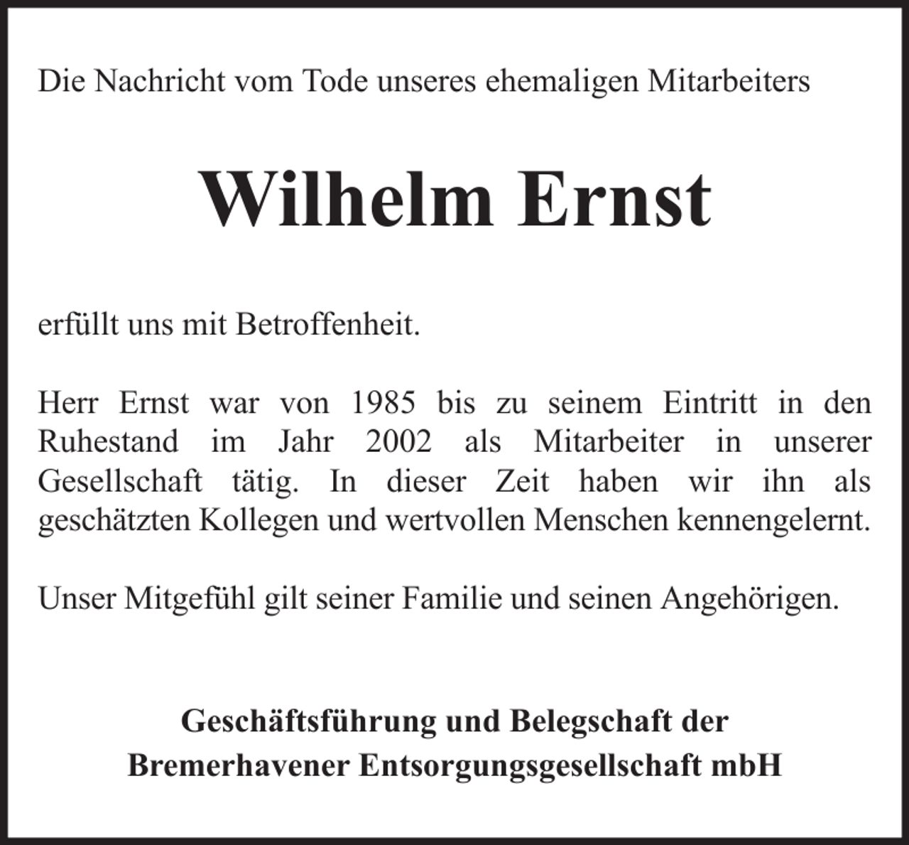 <p>Die Nachricht vom Tode unseres ehemaligen Mitarbeiters</p><p>Wilhelm Ernst<br />erfüllt uns mit Betroffenheit.<br />Herr Ernst war von 1985 bis zu seinem Eintritt in den<br />Ruhestand im Jahr 2002 als Mitarbeiter in unserer<br />Gesellschaft tätig. In dieser Zeit haben wir ihn als<br />geschätzten Kollegen und wertvollen Menschen kennengelernt.<br />Unser Mitgefühl gilt seiner Familie und seinen Angehörigen.</p><p>Geschäftsführung und Belegschaft der<br />Bremerhavener Entsorgungsgesellschaft mbH</p>