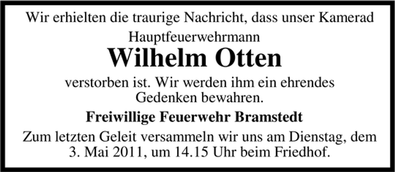 <p>Wir erhielten die traurige Nachricht, dass unser Kamerad Hauptfeuerwehrmann</p><p>Wilhelm Otten<br />verstorben ist. Wir werden ihm ein ehrendes Gedenken bewahren. Freiwillige Feuerwehr Bramstedt Zum letzten Geleit versammeln wir uns am Dienstag, dem 3. Mai 2011, um 14.15 Uhr beim Friedhof.</p>