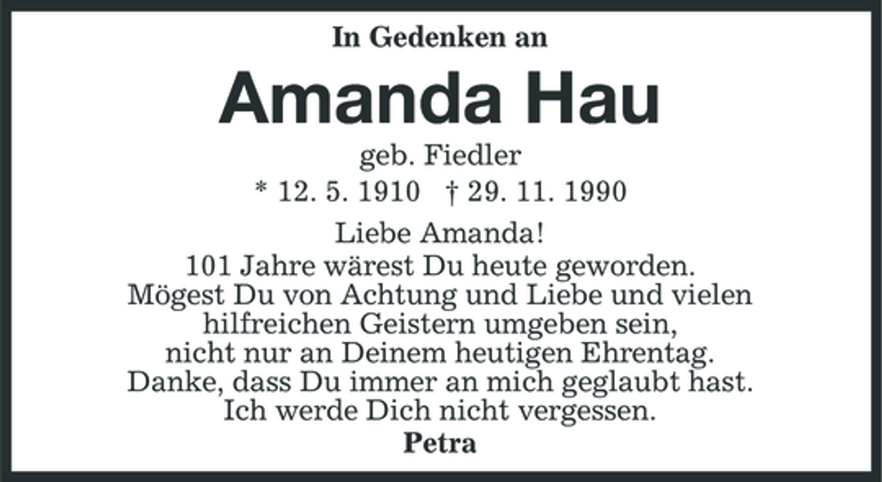 <p>In Gedenken an</p><p>Amanda Hau<br />geb. Fiedler * 12. 5. 1910 † 29. 11. 1990 Liebe Amanda! 101 Jahre wärest Du heute geworden. Mögest Du von Achtung und Liebe und vielen hilfreichen Geistern umgeben sein, nicht nur an Deinem heutigen Ehrentag. Danke, dass Du immer an mich geglaubt hast. Ich werde Dich nicht vergessen. Petra</p>