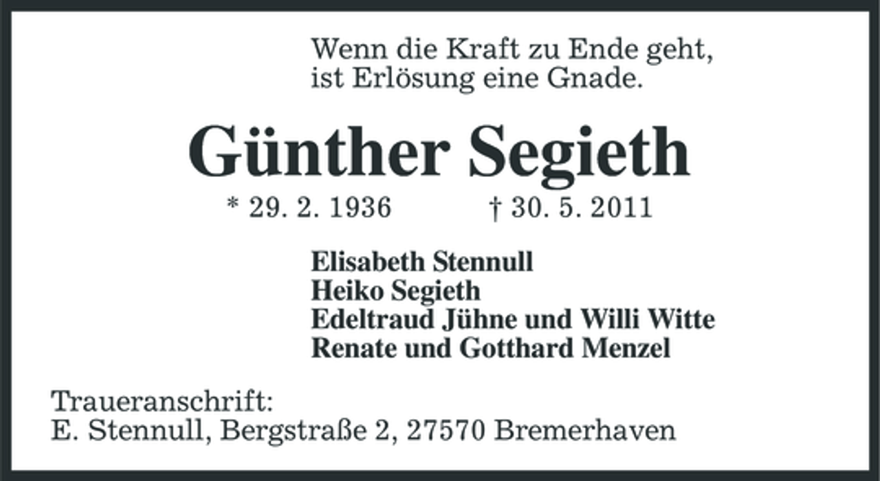 <p>Wenn die Kraft zu Ende geht, ist Erlösung eine Gnade.</p><p>Günther Segieth<br />* 29. 2. 1936 † 30. 5. 2011 Elisabeth Stennull Heiko Segieth Edeltraud Jühne und Willi Witte Renate und Gotthard Menzel Traueranschrift: E. Stennull, Bergstraße 2, 27570 Bremerhaven</p>