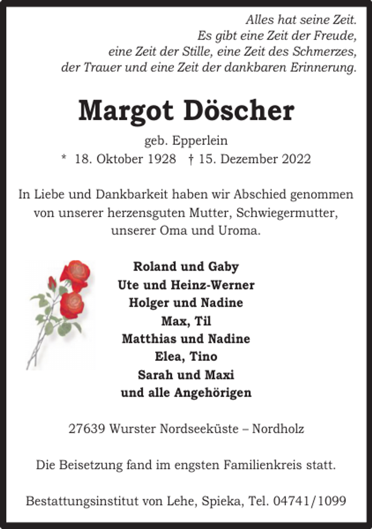 <p>Alles hat seine Zeit.<br />Es gibt eine Zeit der Freude,<br />eine Zeit der Stille, eine Zeit des Schmerzes,<br />der Trauer und eine Zeit der dankbaren Erinnerung.</p><p>Margot Döscher<br />geb. Epperlein<br />* 18. Oktober 1928 † 15. Dezember 2022<br />In Liebe und Dankbarkeit haben wir Abschied genommen<br />von unserer herzensguten Mutter, Schwiegermutter,<br />unserer Oma und Uroma.<br />Roland und Gaby<br />Ute und Heinz-Werner<br />Holger und Nadine<br />Max, Til<br />Matthias und Nadine<br />Elea, Tino<br />Sarah und Maxi<br />und alle Angehörigen<br />27639 Wurster Nordseeküste – Nordholz<br />Die Beisetzung fand im engsten Familienkreis statt.<br />Bestattungsinstitut von Lehe, Spieka, Tel. 04741/1099</p>