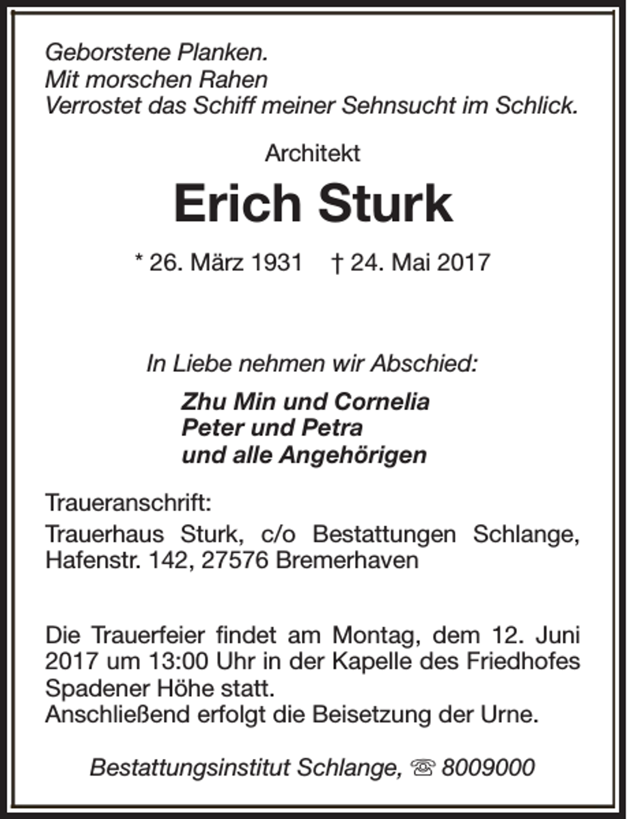 <p>Geborstene Planken.<br />Mit morschen Rahen<br />Verrostet das Schiff meiner Sehnsucht im Schlick.<br />Architekt</p><p>Erich Sturk<br />* 26. März 1931</p><p>† 24. Mai 2017</p><p>In Liebe nehmen wir Abschied:<br />Zhu Min und Cornelia<br />Peter und Petra<br />und alle Angehörigen<br />Traueranschrift:<br />Trauerhaus Sturk, c/o Bestattungen Schlange,<br />Hafenstr. 142, 27576 Bremerhaven<br />Die Trauerfeier findet am Montag, dem 12. Juni<br />2017 um 13:00 Uhr in der Kapelle des Friedhofes<br />Spadener Höhe statt.<br />Anschließend erfolgt die Beisetzung der Urne.<br />Bestattungsinstitut Schlange, s 8009000</p>