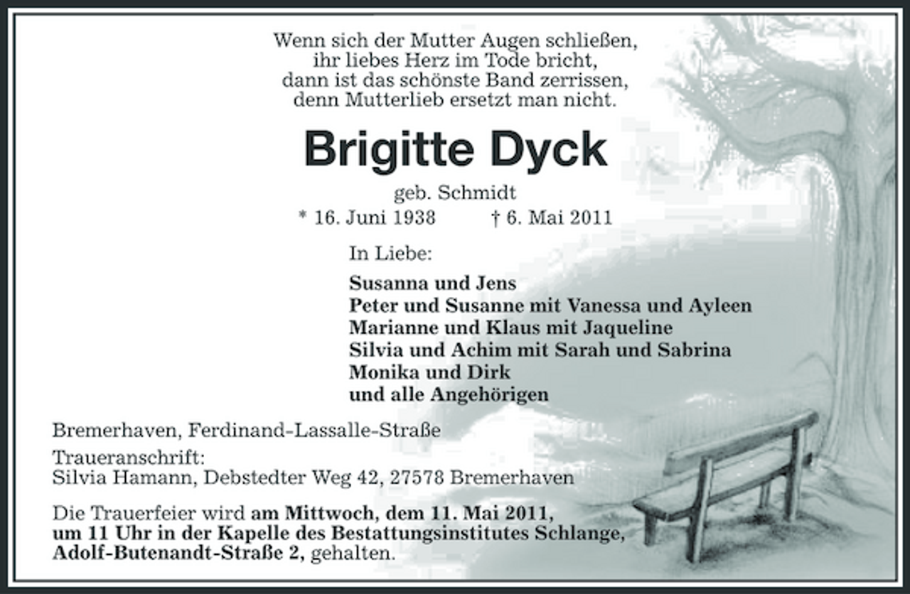 <p>Wenn sich der Mutter Augen schließen, ihr liebes Herz im Tode bricht, dann ist das schönste Band zerrissen, denn Mutterlieb ersetzt man nicht.</p><p>Brigitte Dyck<br />geb. Schmidt * 16. Juni 1938 † 6. Mai 2011 In Liebe: Susanna und Jens Peter und Susanne mit Vanessa und Ayleen Marianne und Klaus mit Jaqueline Silvia und Achim mit Sarah und Sabrina Monika und Dirk und alle Angehörigen Bremerhaven, Ferdinand-Lassalle-Straße Traueranschrift: Silvia Hamann, Debstedter Weg 42, 27578 Bremerhaven Die Trauerfeier wird am Mittwoch, dem 11. Mai 2011, um 11 Uhr in der Kapelle des Bestattungsinstitutes Schlange, Adolf-Butenandt-Straße 2, gehalten.</p>
