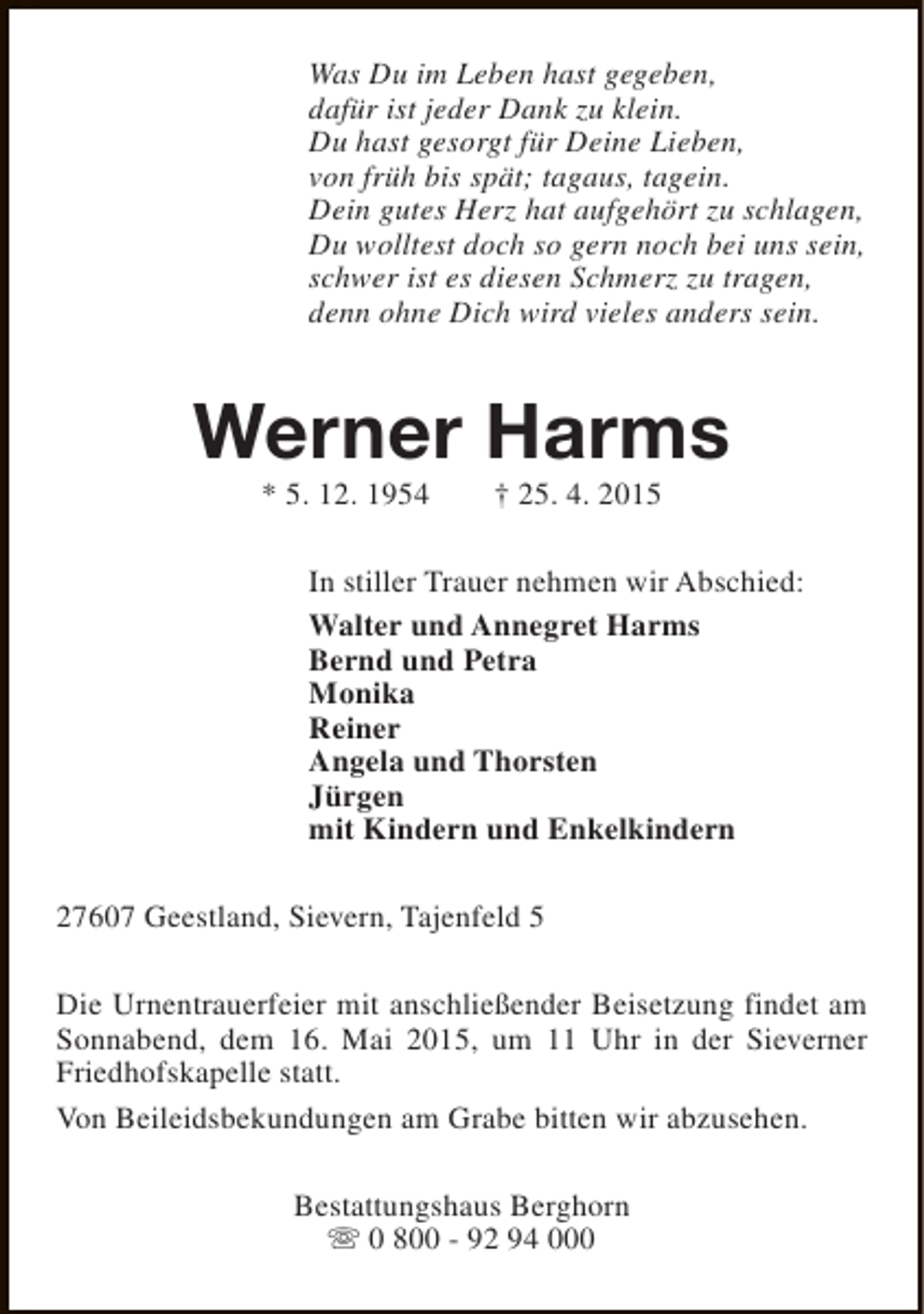 <p>Was Du im Leben hast gegeben,<br />dafür ist jeder Dank zu klein.<br />Du hast gesorgt für Deine Lieben,<br />von früh bis spät; tagaus, tagein.<br />Dein gutes Herz hat aufgehört zu schlagen,<br />Du wolltest doch so gern noch bei uns sein,<br />schwer ist es diesen Schmerz zu tragen,<br />denn ohne Dich wird vieles anders sein.</p><p>Werner Harms<br />* 5. 12. 1954</p><p>† 25. 4. 2015</p><p>In stiller Trauer nehmen wir Abschied:<br />Walter und Annegret Harms<br />Bernd und Petra<br />Monika<br />Reiner<br />Angela und Thorsten<br />Jürgen<br />mit Kindern und Enkelkindern<br />27607 Geestland, Sievern, Tajenfeld 5<br />Die Urnentrauerfeier mit anschließender Beisetzung findet am<br />Sonnabend, dem 16. Mai 2015, um 11 Uhr in der Sieverner<br />Friedhofskapelle statt.<br />Von Beileidsbekundungen am Grabe bitten wir abzusehen.<br />Bestattungshaus Berghorn<br />s 0 800 - 92 94 000</p>
