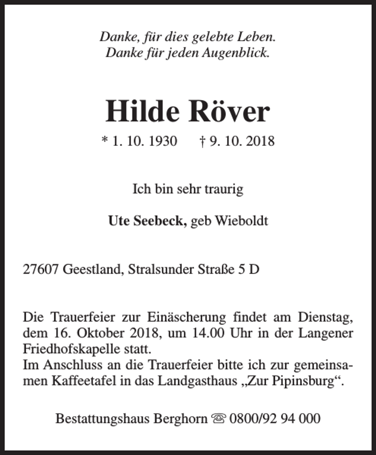 <p>Danke, für dies gelebte Leben.<br />Danke für jeden Augenblick.</p><p>Hilde Röver</p><p>* 1. 10. 1930</p><p>† 9. 10. 2018</p><p>Ich bin sehr traurig<br />Ute Seebeck, geb Wieboldt<br />27607 Geestland, Stralsunder Straße 5 D<br />Die Trauerfeier zur Einäscherung findet am Dienstag,<br />dem 16. Oktober 2018, um 14.00 Uhr in der Langener<br />Friedhofskapelle statt.<br />Im Anschluss an die Trauerfeier bitte ich zur gemeinsamen Kaffeetafel in das Landgasthaus „Zur Pipinsburg“.<br />Bestattungshaus Berghorn s 0800/92 94 000</p>