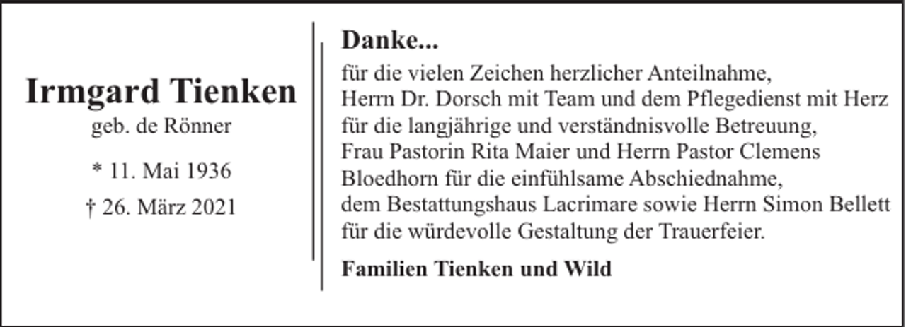 <p>Danke...</p><p>Irmgard Tienken<br />geb. de Rönner<br />* 11. Mai 1936<br />† 26. März 2021</p><p>für die vielen Zeichen herzlicher Anteilnahme,<br />Herrn Dr. Dorsch mit Team und dem Pflegedienst mit Herz<br />für die langjährige und verständnisvolle Betreuung,<br />Frau Pastorin Rita Maier und Herrn Pastor Clemens<br />Bloedhorn für die einfühlsame Abschiednahme,<br />dem Bestattungshaus Lacrimare sowie Herrn Simon Bellett<br />für die würdevolle Gestaltung der Trauerfeier.<br />Familien Tienken und Wild</p>