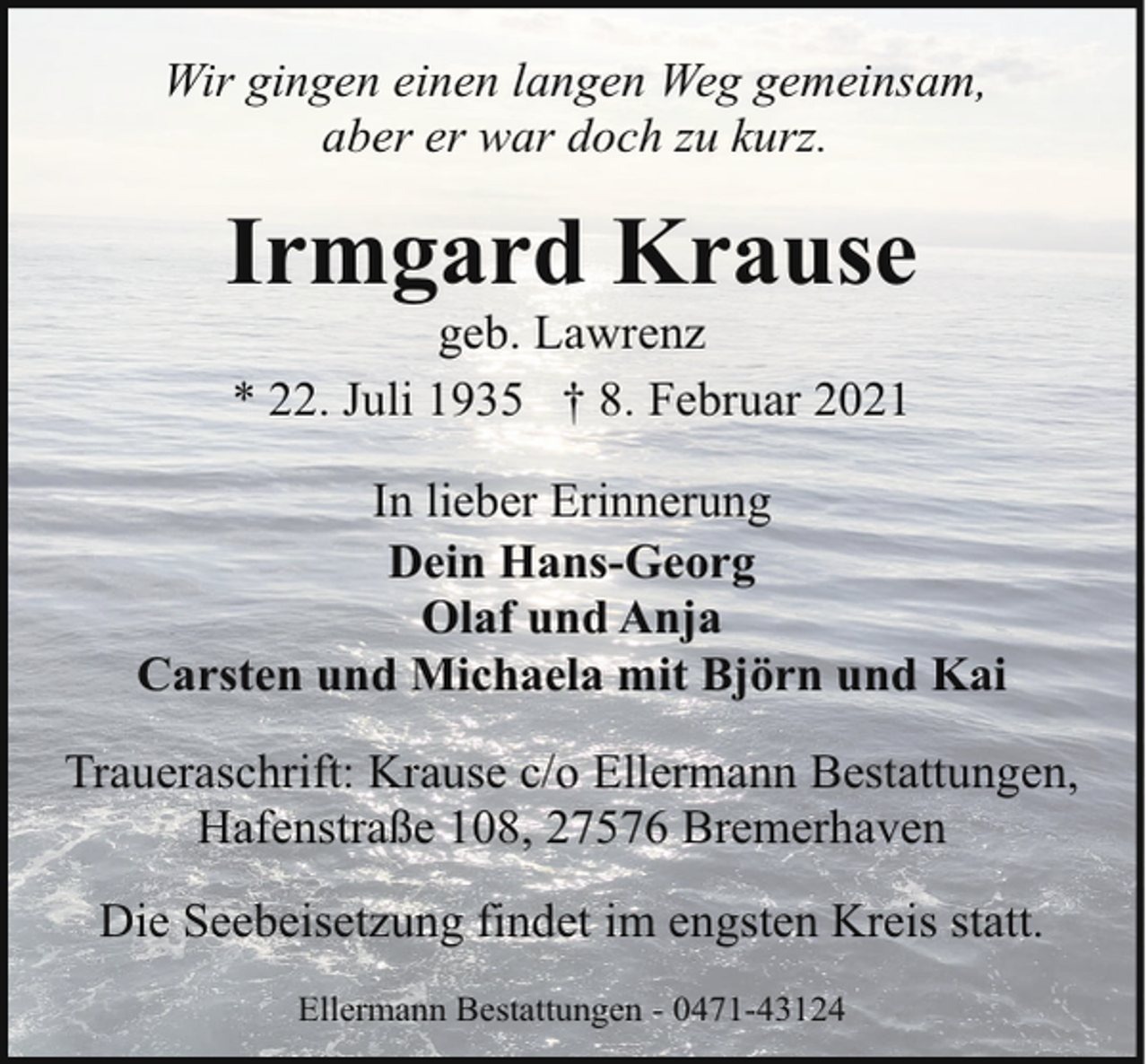 <p>Wir gingen einen langen Weg gemeinsam,<br />aber er war doch zu kurz.</p><p>Irmgard Krause<br />geb. Lawrenz<br />* 22. Juli 1935 † 8. Februar 2021</p><p>In lieber Erinnerung<br />Dein Hans-Georg<br />Olaf und Anja<br />Carsten und Michaela mit Björn und Kai<br />Traueraschrift: Krause c/o Ellermann Bestattungen,<br />Hafenstraße 108, 27576 Bremerhaven<br />Die Seebeisetzung findet im engsten Kreis statt.<br />Ellermann Bestattungen - 0471-43124</p>